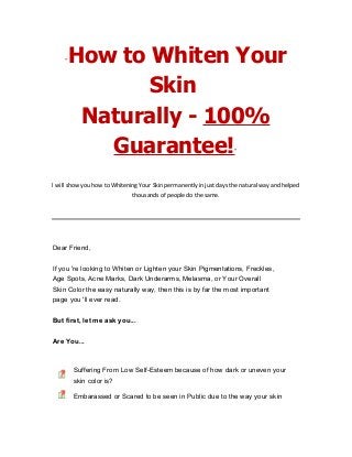 “How to Whiten Your
Skin
Naturally - 100%
Guarantee!”
I will show you how to Whitening Your Skin permanently in just days the natural way and helped
thousands of people do the same.
Dear Friend,
If you 're looking to Whiten or Lighten your Skin Pigmentations, Freckles,
Age Spots, Acne Marks, Dark Underarms, Melasma, or Your Overall
Skin Color the easy naturally way, then this is by far the most important
page you 'll ever read.
But first, let me ask you...
Are You...
Suffering From Low Self-Esteem because of how dark or uneven your
skin color is?
Embarassed or Scared to be seen in Public due to the way your skin
 