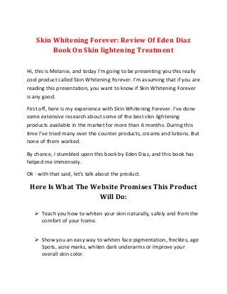 Skin Whitening Forever: Review Of Eden Diaz
Book On Skin lightening Treatment
Hi, this is Melanie, and today I'm going to be presenting you this really
cool product called Skin Whitening Forever. I'm assuming that if you are
reading this presentation, you want to know if Skin Whitening Forever
is any good.
First off, here is my experience with Skin Whitening Forever. I've done
some extensive research about some of the best skin lightening
products available in the market for more than 6 months. During this
time I’ve tried many over the counter products, creams and lotions. But
none of them worked.
By chance, I stumbled upon this book by Eden Diaz, and this book has
helped me immensely.
Ok - with that said, let's talk about the product.
Here Is What The Website Promises This Product
Will Do:
 Teach you how to whiten your skin naturally, safely and from the
comfort of your home.
 Show you an easy way to whiten face pigmentation, freckles, age
Spots, acne marks, whiten dark underarms or improve your
overall skin color.
 