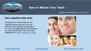 Sonoran Hills Dental
Did people ever tell you that you are
snobbish because they don’t see you
smile? Are you really the snotty type or
are you just embarrassed to smile because
you have stained teeth? Here are some
suggestions on how to whiten your teeth
Have a beautiful white smile
How to Whiten Your Teeth
How to Whiten Your Teeth
Maricopa dentist
 