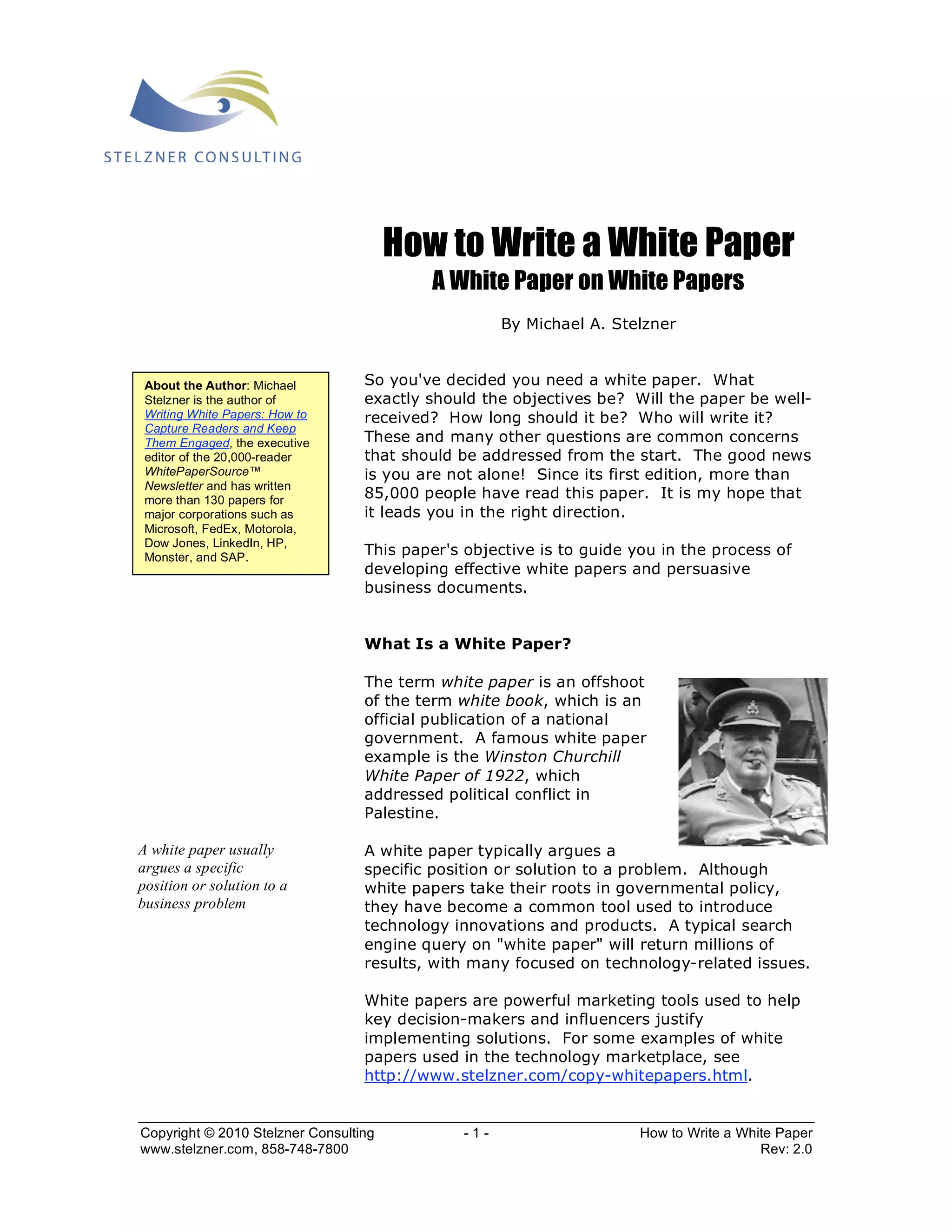 How to Write a White Paper 
A White Paper on White Papers 
By Michael A. Stelzner 
So you've decided you need a white paper. What 
exactly should the objectives be? Will the paper be well-received? 
How long should it be? Who will write it? 
These and many other questions are common concerns 
that should be addressed from the start. The good news 
is you are not alone! Since its first edition, more than 
85,000 people have read this paper. It is my hope that 
it leads you in the right direction. 
This paper's objective is to guide you in the process of 
developing effective white papers and persuasive 
business documents. 
What Is a White Paper? 
The term white paper is an offshoot 
of the term white book, which is an 
official publication of a national 
government. A famous white paper 
example is the Winston Churchill 
White Paper of 1922, which 
addressed political conflict in 
Palestine. 
A white paper typically argues a 
specific position or solution to a problem. Although 
white papers take their roots in governmental policy, 
they have become a common tool used to introduce 
technology innovations and products. A typical search 
engine query on "white paper" will return millions of 
results, with many focused on technology-related issues. 
White papers are powerful marketing tools used to help 
key decision-makers and influencers justify 
implementing solutions. For some examples of white 
papers used in the technology marketplace, see 
http://www.stelzner.com/copy-whitepapers.html. 
About the Author: Michael 
Stelzner is the author of 
Writing White Papers: How to 
Capture Readers and Keep 
Them Engaged, the executive 
editor of the 20,000-reader 
WhitePaperSource™ 
Newsletter and has written 
more than 130 papers for 
major corporations such as 
Microsoft, FedEx, Motorola, 
Dow Jones, LinkedIn, HP, 
Monster, and SAP. 
A white paper usually 
argues a specific 
position or solution to a 
business problem 
Copyright © 2010 Stelzner Consulting - 1 - How to Write a White Paper 
www.stelzner.com, 858-748-7800 Rev: 2.0 
 