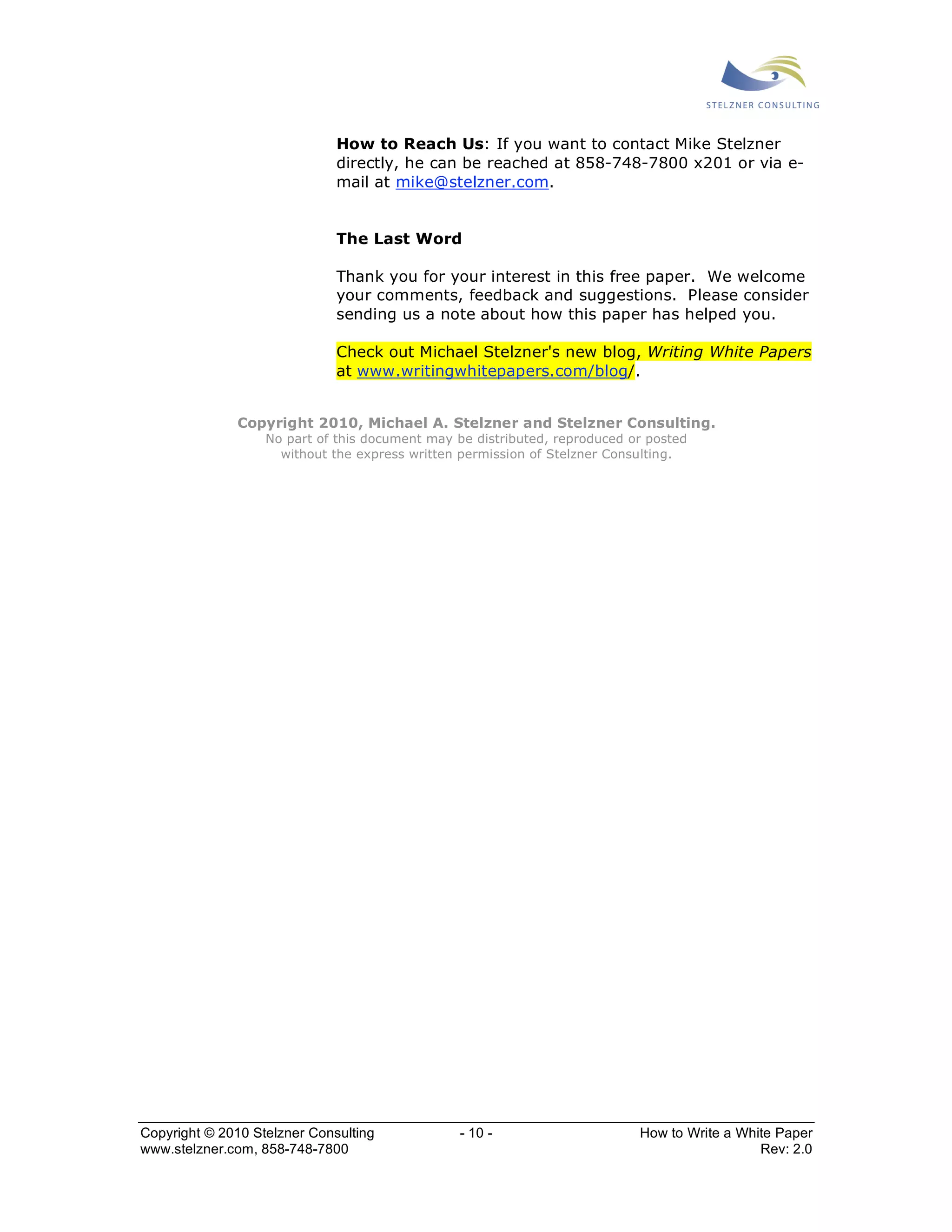 How to Reach Us: If you want to contact Mike Stelzner 
directly, he can be reached at 858-748-7800 x201 or via e-mail 
at mike@stelzner.com. 
The Last Word 
Thank you for your interest in this free paper. We welcome 
your comments, feedback and suggestions. Please consider 
sending us a note about how this paper has helped you. 
Check out Michael Stelzner's new blog, Writing White Papers 
at www.writingwhitepapers.com/blog/. 
Copyright 2010, Michael A. Stelzner and Stelzner Consulting. 
No part of this document may be distributed, reproduced or posted 
without the express written permission of Stelzner Consulting. 
Copyright © 2010 Stelzner Consulting - 10 - How to Write a White Paper 
www.stelzner.com, 858-748-7800 Rev: 2.0 
