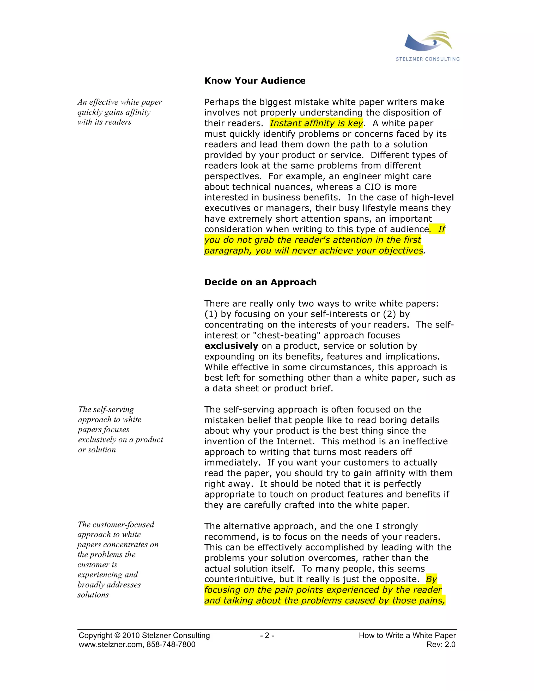 Know Your Audience 
Perhaps the biggest mistake white paper writers make 
involves not properly understanding the disposition of 
their readers. Instant affinity is key. A white paper 
must quickly identify problems or concerns faced by its 
readers and lead them down the path to a solution 
provided by your product or service. Different types of 
readers look at the same problems from different 
perspectives. For example, an engineer might care 
about technical nuances, whereas a CIO is more 
interested in business benefits. In the case of high-level 
executives or managers, their busy lifestyle means they 
have extremely short attention spans, an important 
consideration when writing to this type of audience. If 
you do not grab the reader's attention in the first 
paragraph, you will never achieve your objectives. 
Decide on an Approach 
There are really only two ways to write white papers: 
(1) by focusing on your self-interests or (2) by 
concentrating on the interests of your readers. The self-interest 
or "chest-beating" approach focuses 
exclusively on a product, service or solution by 
expounding on its benefits, features and implications. 
While effective in some circumstances, this approach is 
best left for something other than a white paper, such as 
a data sheet or product brief. 
The self-serving approach is often focused on the 
mistaken belief that people like to read boring details 
about why your product is the best thing since the 
invention of the Internet. This method is an ineffective 
approach to writing that turns most readers off 
immediately. If you want your customers to actually 
read the paper, you should try to gain affinity with them 
right away. It should be noted that it is perfectly 
appropriate to touch on product features and benefits if 
they are carefully crafted into the white paper. 
The alternative approach, and the one I strongly 
recommend, is to focus on the needs of your readers. 
This can be effectively accomplished by leading with the 
problems your solution overcomes, rather than the 
actual solution itself. To many people, this seems 
counterintuitive, but it really is just the opposite. By 
focusing on the pain points experienced by the reader 
and talking about the problems caused by those pains, 
An effective white paper 
quickly gains affinity 
with its readers 
The self-serving 
approach to white 
papers focuses 
exclusively on a product 
or solution 
The customer-focused 
approach to white 
papers concentrates on 
the problems the 
customer is 
experiencing and 
broadly addresses 
solutions 
Copyright © 2010 Stelzner Consulting - 2 - How to Write a White Paper 
www.stelzner.com, 858-748-7800 Rev: 2.0 
 