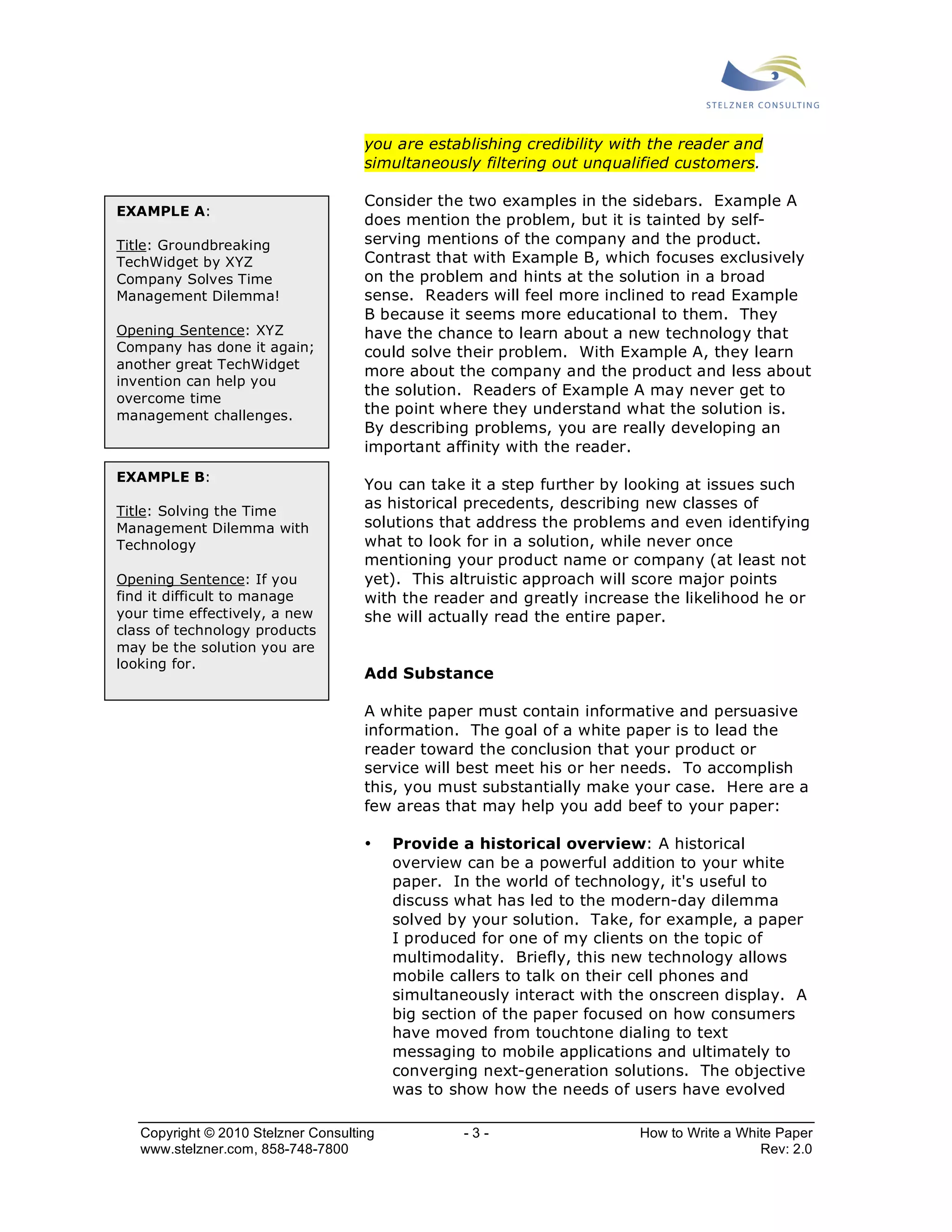 you are establishing credibility with the reader and 
simultaneously filtering out unqualified customers. 
Consider the two examples in the sidebars. Example A 
does mention the problem, but it is tainted by self-serving 
mentions of the company and the product. 
Contrast that with Example B, which focuses exclusively 
on the problem and hints at the solution in a broad 
sense. Readers will feel more inclined to read Example 
B because it seems more educational to them. They 
have the chance to learn about a new technology that 
could solve their problem. With Example A, they learn 
more about the company and the product and less about 
the solution. Readers of Example A may never get to 
the point where they understand what the solution is. 
By describing problems, you are really developing an 
important affinity with the reader. 
You can take it a step further by looking at issues such 
as historical precedents, describing new classes of 
solutions that address the problems and even identifying 
what to look for in a solution, while never once 
mentioning your product name or company (at least not 
yet). This altruistic approach will score major points 
with the reader and greatly increase the likelihood he or 
she will actually read the entire paper. 
Add Substance 
A white paper must contain informative and persuasive 
information. The goal of a white paper is to lead the 
reader toward the conclusion that your product or 
service will best meet his or her needs. To accomplish 
this, you must substantially make your case. Here are a 
few areas that may help you add beef to your paper: 
• Provide a historical overview: A historical 
overview can be a powerful addition to your white 
paper. In the world of technology, it's useful to 
discuss what has led to the modern-day dilemma 
solved by your solution. Take, for example, a paper 
I produced for one of my clients on the topic of 
multimodality. Briefly, this new technology allows 
mobile callers to talk on their cell phones and 
simultaneously interact with the onscreen display. A 
big section of the paper focused on how consumers 
have moved from touchtone dialing to text 
messaging to mobile applications and ultimately to 
converging next-generation solutions. The objective 
was to show how the needs of users have evolved 
EXAMPLE A: 
Title: Groundbreaking 
TechWidget by XYZ 
Company Solves Time 
Management Dilemma! 
Opening Sentence: XYZ 
Company has done it again; 
another great TechWidget 
invention can help you 
overcome time 
management challenges. 
EXAMPLE B: 
Title: Solving the Time 
Management Dilemma with 
Technology 
Opening Sentence: If you 
find it difficult to manage 
your time effectively, a new 
class of technology products 
may be the solution you are 
looking for. 
Copyright © 2010 Stelzner Consulting - 3 - How to Write a White Paper 
www.stelzner.com, 858-748-7800 Rev: 2.0 
 