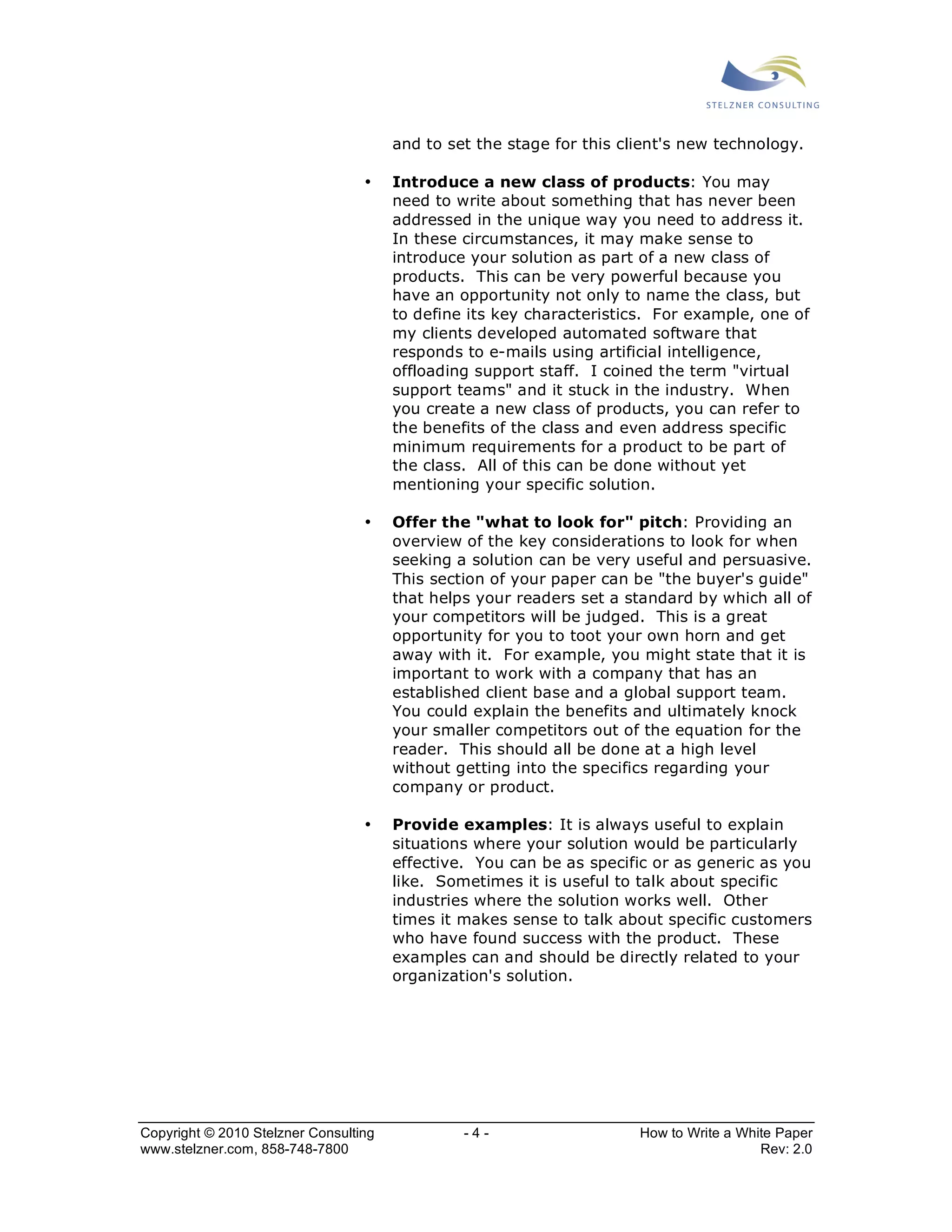and to set the stage for this client's new technology. 
• Introduce a new class of products: You may 
need to write about something that has never been 
addressed in the unique way you need to address it. 
In these circumstances, it may make sense to 
introduce your solution as part of a new class of 
products. This can be very powerful because you 
have an opportunity not only to name the class, but 
to define its key characteristics. For example, one of 
my clients developed automated software that 
responds to e-mails using artificial intelligence, 
offloading support staff. I coined the term "virtual 
support teams" and it stuck in the industry. When 
you create a new class of products, you can refer to 
the benefits of the class and even address specific 
minimum requirements for a product to be part of 
the class. All of this can be done without yet 
mentioning your specific solution. 
• Offer the "what to look for" pitch: Providing an 
overview of the key considerations to look for when 
seeking a solution can be very useful and persuasive. 
This section of your paper can be "the buyer's guide" 
that helps your readers set a standard by which all of 
your competitors will be judged. This is a great 
opportunity for you to toot your own horn and get 
away with it. For example, you might state that it is 
important to work with a company that has an 
established client base and a global support team. 
You could explain the benefits and ultimately knock 
your smaller competitors out of the equation for the 
reader. This should all be done at a high level 
without getting into the specifics regarding your 
company or product. 
• Provide examples: It is always useful to explain 
situations where your solution would be particularly 
effective. You can be as specific or as generic as you 
like. Sometimes it is useful to talk about specific 
industries where the solution works well. Other 
times it makes sense to talk about specific customers 
who have found success with the product. These 
examples can and should be directly related to your 
organization's solution. 
Copyright © 2010 Stelzner Consulting - 4 - How to Write a White Paper 
www.stelzner.com, 858-748-7800 Rev: 2.0 
 