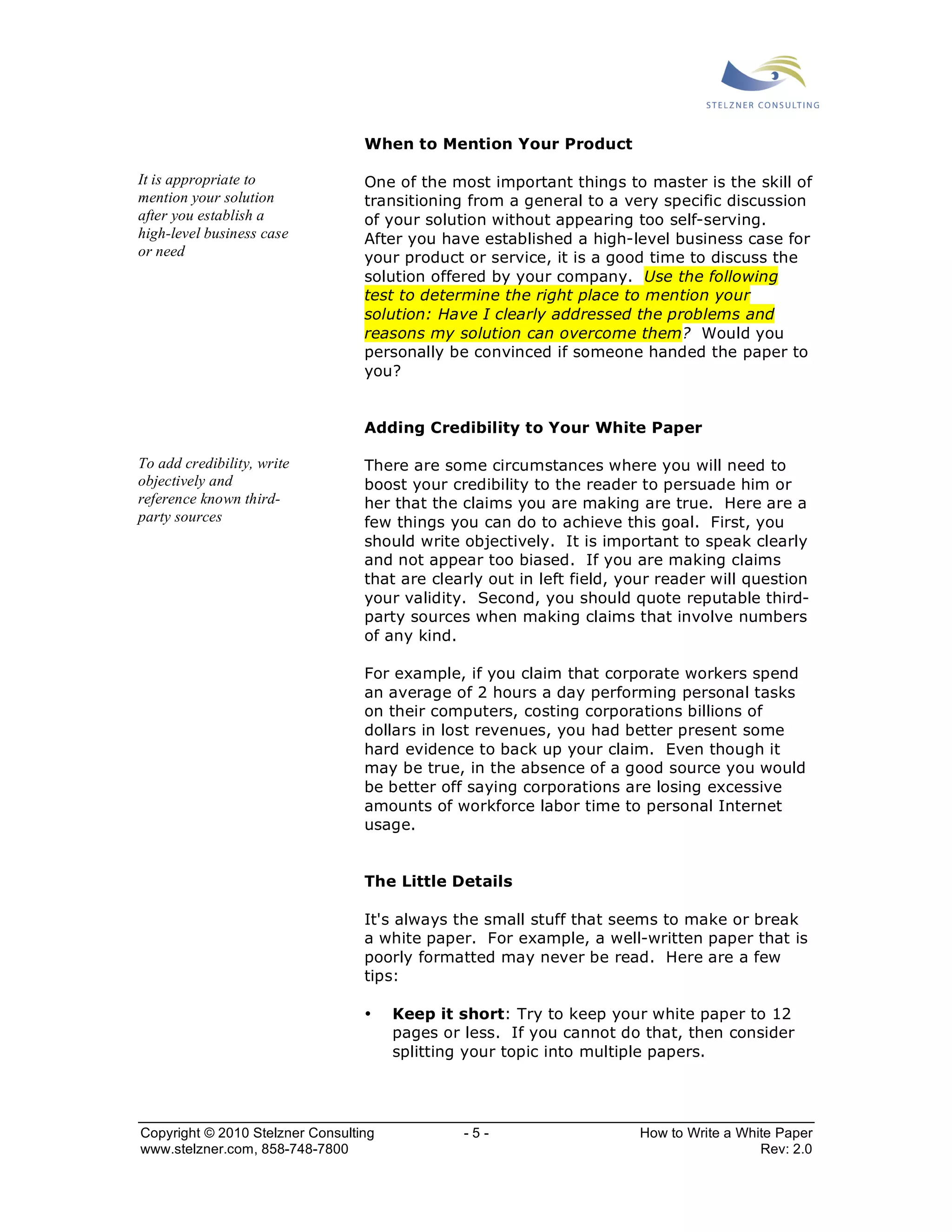 When to Mention Your Product 
One of the most important things to master is the skill of 
transitioning from a general to a very specific discussion 
of your solution without appearing too self-serving. 
After you have established a high-level business case for 
your product or service, it is a good time to discuss the 
solution offered by your company. Use the following 
test to determine the right place to mention your 
solution: Have I clearly addressed the problems and 
reasons my solution can overcome them? Would you 
personally be convinced if someone handed the paper to 
you? 
Adding Credibility to Your White Paper 
There are some circumstances where you will need to 
boost your credibility to the reader to persuade him or 
her that the claims you are making are true. Here are a 
few things you can do to achieve this goal. First, you 
should write objectively. It is important to speak clearly 
and not appear too biased. If you are making claims 
that are clearly out in left field, your reader will question 
your validity. Second, you should quote reputable third-party 
sources when making claims that involve numbers 
of any kind. 
For example, if you claim that corporate workers spend 
an average of 2 hours a day performing personal tasks 
on their computers, costing corporations billions of 
dollars in lost revenues, you had better present some 
hard evidence to back up your claim. Even though it 
may be true, in the absence of a good source you would 
be better off saying corporations are losing excessive 
amounts of workforce labor time to personal Internet 
usage. 
The Little Details 
It's always the small stuff that seems to make or break 
a white paper. For example, a well-written paper that is 
poorly formatted may never be read. Here are a few 
tips: 
• Keep it short: Try to keep your white paper to 12 
pages or less. If you cannot do that, then consider 
splitting your topic into multiple papers. 
It is appropriate to 
mention your solution 
after you establish a 
high-level business case 
or need 
To add credibility, write 
objectively and 
reference known third-party 
sources 
Copyright © 2010 Stelzner Consulting - 5 - How to Write a White Paper 
www.stelzner.com, 858-748-7800 Rev: 2.0 
 