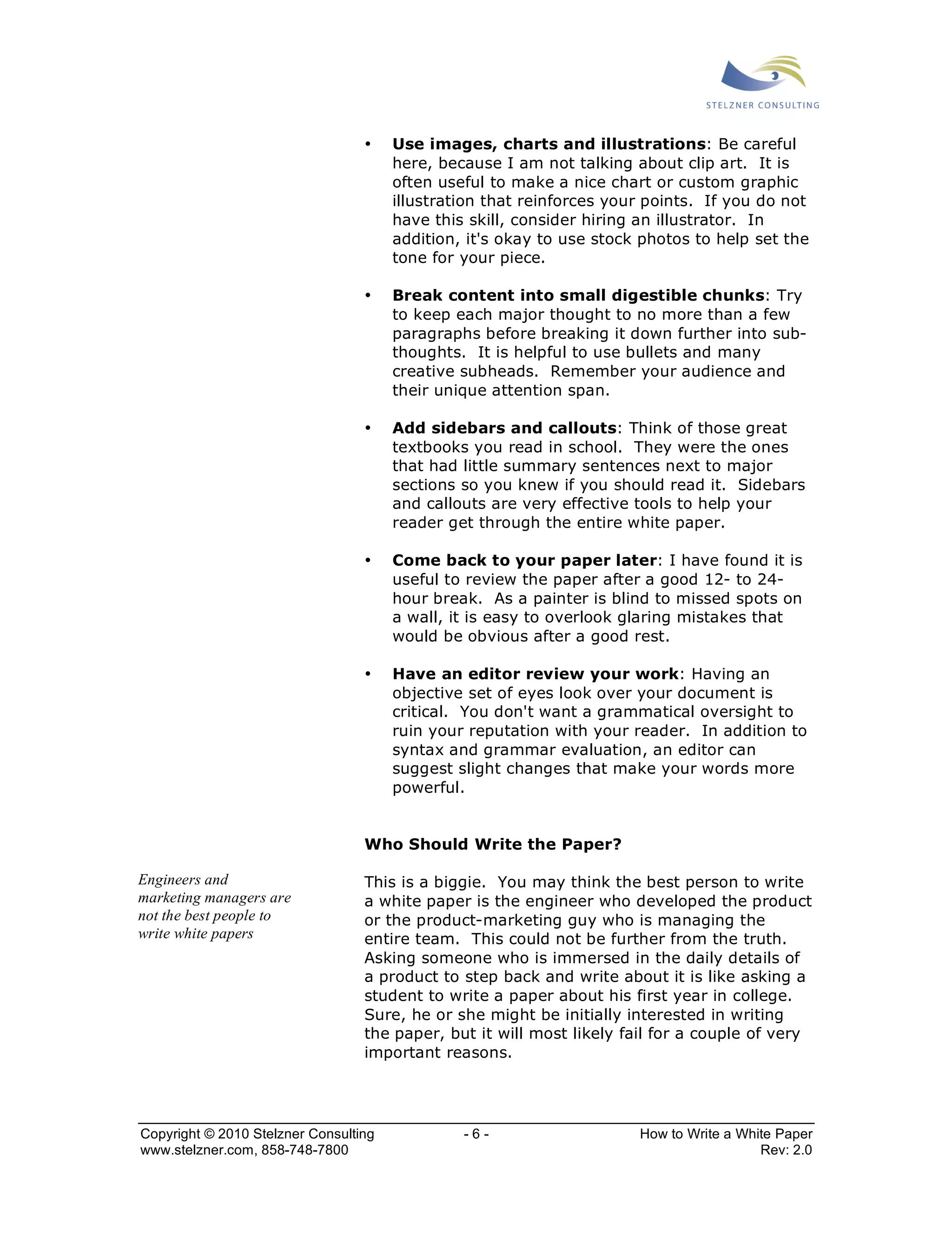 • Use images, charts and illustrations: Be careful 
here, because I am not talking about clip art. It is 
often useful to make a nice chart or custom graphic 
illustration that reinforces your points. If you do not 
have this skill, consider hiring an illustrator. In 
addition, it's okay to use stock photos to help set the 
tone for your piece. 
• Break content into small digestible chunks: Try 
to keep each major thought to no more than a few 
paragraphs before breaking it down further into sub-thoughts. 
It is helpful to use bullets and many 
creative subheads. Remember your audience and 
their unique attention span. 
• Add sidebars and callouts: Think of those great 
textbooks you read in school. They were the ones 
that had little summary sentences next to major 
sections so you knew if you should read it. Sidebars 
and callouts are very effective tools to help your 
reader get through the entire white paper. 
• Come back to your paper later: I have found it is 
useful to review the paper after a good 12- to 24- 
hour break. As a painter is blind to missed spots on 
a wall, it is easy to overlook glaring mistakes that 
would be obvious after a good rest. 
• Have an editor review your work: Having an 
objective set of eyes look over your document is 
critical. You don't want a grammatical oversight to 
ruin your reputation with your reader. In addition to 
syntax and grammar evaluation, an editor can 
suggest slight changes that make your words more 
powerful. 
Who Should Write the Paper? 
This is a biggie. You may think the best person to write 
a white paper is the engineer who developed the product 
or the product-marketing guy who is managing the 
entire team. This could not be further from the truth. 
Asking someone who is immersed in the daily details of 
a product to step back and write about it is like asking a 
student to write a paper about his first year in college. 
Sure, he or she might be initially interested in writing 
the paper, but it will most likely fail for a couple of very 
important reasons. 
Engineers and 
marketing managers are 
not the best people to 
write white papers 
Copyright © 2010 Stelzner Consulting - 6 - How to Write a White Paper 
www.stelzner.com, 858-748-7800 Rev: 2.0 
 