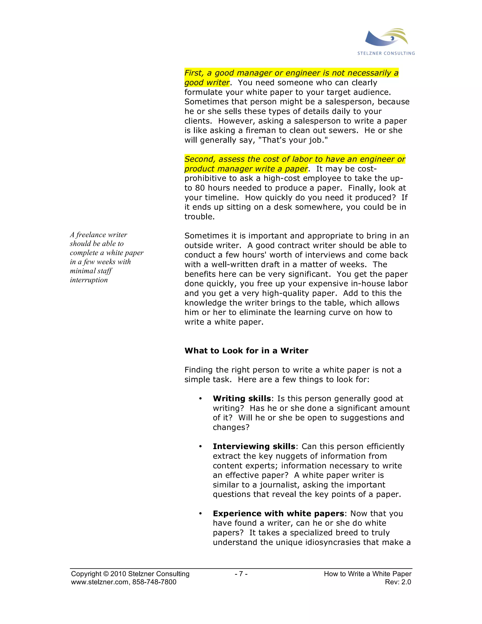 First, a good manager or engineer is not necessarily a 
good writer. You need someone who can clearly 
formulate your white paper to your target audience. 
Sometimes that person might be a salesperson, because 
he or she sells these types of details daily to your 
clients. However, asking a salesperson to write a paper 
is like asking a fireman to clean out sewers. He or she 
will generally say, "That's your job." 
Second, assess the cost of labor to have an engineer or 
product manager write a paper. It may be cost-prohibitive 
to ask a high-cost employee to take the up-to 
80 hours needed to produce a paper. Finally, look at 
your timeline. How quickly do you need it produced? If 
it ends up sitting on a desk somewhere, you could be in 
trouble. 
Sometimes it is important and appropriate to bring in an 
outside writer. A good contract writer should be able to 
conduct a few hours' worth of interviews and come back 
with a well-written draft in a matter of weeks. The 
benefits here can be very significant. You get the paper 
done quickly, you free up your expensive in-house labor 
and you get a very high-quality paper. Add to this the 
knowledge the writer brings to the table, which allows 
him or her to eliminate the learning curve on how to 
write a white paper. 
What to Look for in a Writer 
Finding the right person to write a white paper is not a 
simple task. Here are a few things to look for: 
• Writing skills: Is this person generally good at 
writing? Has he or she done a significant amount 
of it? Will he or she be open to suggestions and 
changes? 
• Interviewing skills: Can this person efficiently 
extract the key nuggets of information from 
content experts; information necessary to write 
an effective paper? A white paper writer is 
similar to a journalist, asking the important 
questions that reveal the key points of a paper. 
• Experience with white papers: Now that you 
have found a writer, can he or she do white 
papers? It takes a specialized breed to truly 
understand the unique idiosyncrasies that make a 
A freelance writer 
should be able to 
complete a white paper 
in a few weeks with 
minimal staff 
interruption 
Copyright © 2010 Stelzner Consulting - 7 - How to Write a White Paper 
www.stelzner.com, 858-748-7800 Rev: 2.0 
 