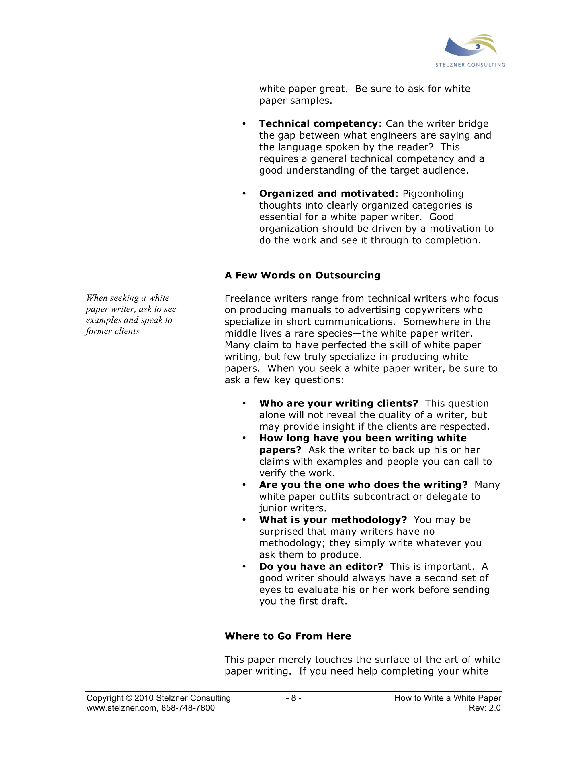 white paper great. Be sure to ask for white 
paper samples. 
• Technical competency: Can the writer bridge 
the gap between what engineers are saying and 
the language spoken by the reader? This 
requires a general technical competency and a 
good understanding of the target audience. 
• Organized and motivated: Pigeonholing 
thoughts into clearly organized categories is 
essential for a white paper writer. Good 
organization should be driven by a motivation to 
do the work and see it through to completion. 
A Few Words on Outsourcing 
Freelance writers range from technical writers who focus 
on producing manuals to advertising copywriters who 
specialize in short communications. Somewhere in the 
middle lives a rare species—the white paper writer. 
Many claim to have perfected the skill of white paper 
writing, but few truly specialize in producing white 
papers. When you seek a white paper writer, be sure to 
ask a few key questions: 
• Who are your writing clients? This question 
alone will not reveal the quality of a writer, but 
may provide insight if the clients are respected. 
• How long have you been writing white 
papers? Ask the writer to back up his or her 
claims with examples and people you can call to 
verify the work. 
• Are you the one who does the writing? Many 
white paper outfits subcontract or delegate to 
junior writers. 
• What is your methodology? You may be 
surprised that many writers have no 
methodology; they simply write whatever you 
ask them to produce. 
• Do you have an editor? This is important. A 
good writer should always have a second set of 
eyes to evaluate his or her work before sending 
you the first draft. 
Where to Go From Here 
This paper merely touches the surface of the art of white 
paper writing. If you need help completing your white 
When seeking a white 
paper writer, ask to see 
examples and speak to 
former clients 
Copyright © 2010 Stelzner Consulting - 8 - How to Write a White Paper 
www.stelzner.com, 858-748-7800 Rev: 2.0 
 