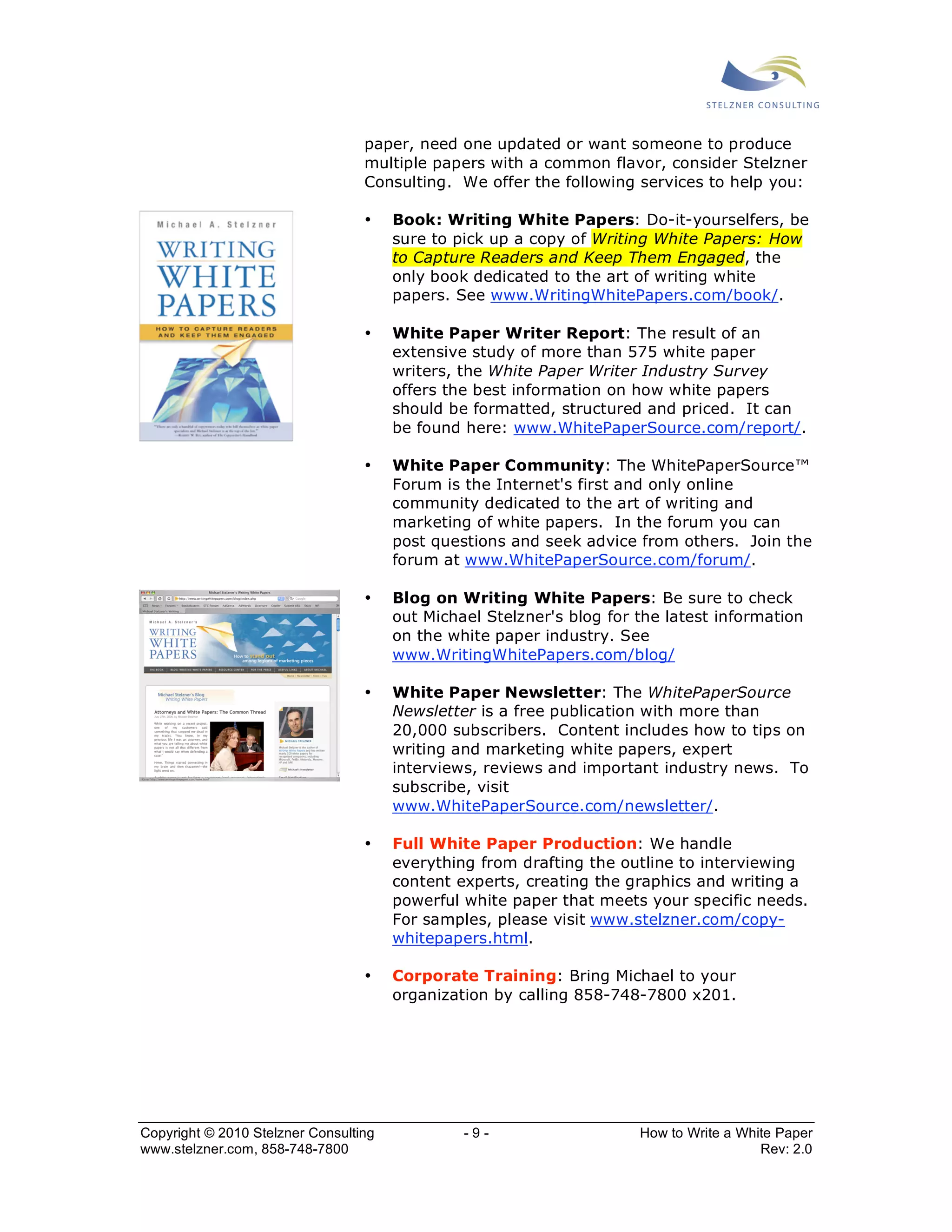 paper, need one updated or want someone to produce 
multiple papers with a common flavor, consider Stelzner 
Consulting. We offer the following services to help you: 
• Book: Writing White Papers: Do-it-yourselfers, be 
sure to pick up a copy of Writing White Papers: How 
to Capture Readers and Keep Them Engaged, the 
only book dedicated to the art of writing white 
papers. See www.WritingWhitePapers.com/book/. 
• White Paper Writer Report: The result of an 
extensive study of more than 575 white paper 
writers, the White Paper Writer Industry Survey 
offers the best information on how white papers 
should be formatted, structured and priced. It can 
be found here: www.WhitePaperSource.com/report/. 
• White Paper Community: The WhitePaperSource™ 
Forum is the Internet's first and only online 
community dedicated to the art of writing and 
marketing of white papers. In the forum you can 
post questions and seek advice from others. Join the 
forum at www.WhitePaperSource.com/forum/. 
• Blog on Writing White Papers: Be sure to check 
out Michael Stelzner's blog for the latest information 
on the white paper industry. See 
www.WritingWhitePapers.com/blog/ 
• White Paper Newsletter: The WhitePaperSource 
Newsletter is a free publication with more than 
20,000 subscribers. Content includes how to tips on 
writing and marketing white papers, expert 
interviews, reviews and important industry news. To 
subscribe, visit 
www.WhitePaperSource.com/newsletter/. 
• Full White Paper Production: We handle 
everything from drafting the outline to interviewing 
content experts, creating the graphics and writing a 
powerful white paper that meets your specific needs. 
For samples, please visit www.stelzner.com/copy-whitepapers. 
html. 
• Corporate Training: Bring Michael to your 
organization by calling 858-748-7800 x201. 
Copyright © 2010 Stelzner Consulting - 9 - How to Write a White Paper 
www.stelzner.com, 858-748-7800 Rev: 2.0 
 