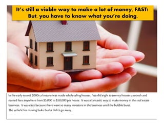 Inthe earlyto mid 2000sa fortunewas made wholesaling houses. Wedid eight to twenty houses a monthand
earnedfees anywherefrom $5,000to $50,000per house. It was a fantastic way to makemoney in the realestate
business. It was easy because therewere so manyinvestors in the business until the bubble burst.
Thevehicle for making bukubucks didn’t go away.
It’s still a viable way to make a lot of money, FAST!
But, you have to know what you’re doing.
 