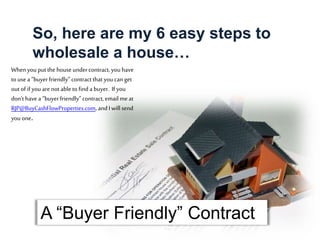 Whenyou put the houseundercontract, you have
to use a “buyerfriendly” contract that youcan get
out of if youare not able to find a buyer. If you
don’t have a “buyer friendly”contract, email meat
RJP@BuyCashFlowProperties.com, and Iwill send
you one.
A “Buyer Friendly” Contract
So, here are my 6 easy steps to
wholesale a house…
 