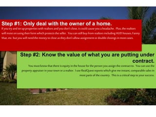 Step #2: Know the value of what you are putting under
contract.
Youmust know that there is equity inthe housefor the person youassign thecontract to. Youcan usethe
property appraiser inyour town or a realtor. I use RealQuest reports which give meinstant, comparable sales in
most parts of the country. This is a critical step to yoursuccess.
Step #1: Only deal with the owner of a home.
If you try and tie up properties with realtors and youdon’t close, it could causeyoua headache. Plus, the realtors
will insist on using their form which protects the seller. You can still buy from realtors includingHUDhouses, Fanny
Mae, etc. but youwill need the money to close as they don’t allow assignment or double closings inmost cases.
 