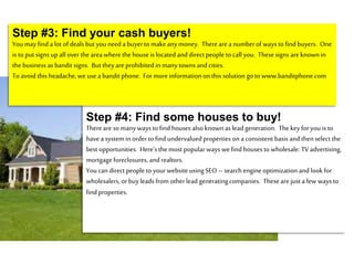Step #4: Find some houses to buy!
Thereare so manyways to find houses also knownas lead generation. Thekeyfor youis to
havea system inorder to find undervaluedproperties on a consistent basis and thenselect the
best opportunities. Here’s the most popular ways wefind houses to wholesale: TV advertising,
mortgage foreclosures, and realtors.
Youcan direct people to your website using SEO – searchengine optimization and look for
wholesalers, or buyleads from other lead generatingcompanies. Theseare just a few ways to
find properties.
Step #3: Find your cash buyers!
Youmay find a lot of deals but youneed a buyerto makeanymoney. Thereare a numberof ways to find buyers. One
is to put signs up all over the area wherethe house is located and direct people to call you. Thesesigns are knownin
the business as bandit signs. But they are prohibited inmanytowns and cities.
To avoid this headache,we usea bandit phone. For moreinformation on this solution go to www.banditphone.com
 