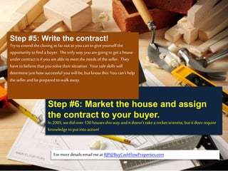 Step #6: Market the house and assign
the contract to your buyer.
In2005,wedid over 130 houses this way and it doesn’t takea rocketscientist, but it does require
knowledgeto put into action!
Step #5: Write the contract!
Tryto extend theclosing as far out as you can to giveyourself the
opportunity to find a buyer. Theonly way youare going to get a house
undercontract is if youare able to meet the needs of the seller. They
haveto believe that yousolve their situation. Yoursale skills will
determine just how successful youwill be, but know this: You can’thelp
the seller and be prepared to walk away.
For more details email meat RJP@BuyCashFlowProperties.com
 
