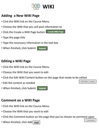 WIKI
Adding a New WIKI Page
• Click the WIKI link on the Course Menu
• Choose the WIKI that you will post information to
• Click the Create a WIKI Page button
• Type the page title
• Type the necessary information in the text box
• When finished, click Submit



Editing a WIKI Page
• Click the WIKI link on the Course Menu
• Choose the WIKI that you want to edit
• Click the Edit WIKI Content button on the page that needs to be edited
• Edit the content as needed
• When finished, click Submit



Comment on a WIKI Page
• Click the WIKI link on the Course Menu
• Choose the WIKI that you want to edit
• Click the Comment button on the page that you’ve chosen to comment upon
• When finished, click Add
 