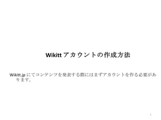 Wikitt アカウントの作成方法


Wikitt.jp にてコンテンツを発表する際にはまずアカウントを作る必要があ
   ります。




                                     1
 