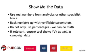 #pubcon
Show Me the Data
• Use real numbers from analytics or other specialist
tools
• Back numbers up with verifiable screenshots
• Do not only use percentages – we can do math
• If relevant, ensure tool shows YoY as well as
campaign data
 