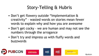 #pubcon
Story-Telling & Hubris
• Don’t get flowery outside “Implementation &
creativity” – wasted words on stories mean fewer
words to explain why and how you are awesome
• Don’t get cocky – we are human and may not see the
numbers through the arrogance
• Don’t try and impress us with fluffy words and
buzzwords
 
