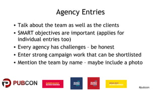 #pubcon
Agency Entries
• Talk about the team as well as the clients
• SMART objectives are important (applies for
individual entries too)
• Every agency has challenges – be honest
• Enter strong campaign work that can be shortlisted
• Mention the team by name – maybe include a photo
 