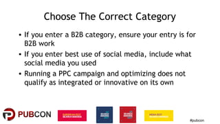 #pubcon
Choose The Correct Category
• If you enter a B2B category, ensure your entry is for
B2B work
• If you enter best use of social media, include what
social media you used
• Running a PPC campaign and optimizing does not
qualify as integrated or innovative on its own
 