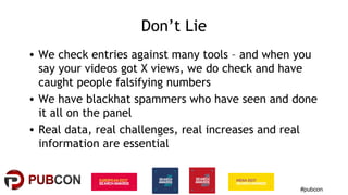 #pubcon
Don’t Lie
• We check entries against many tools – and when you
say your videos got X views, we do check and have
caught people falsifying numbers
• We have blackhat spammers who have seen and done
it all on the panel
• Real data, real challenges, real increases and real
information are essential
 