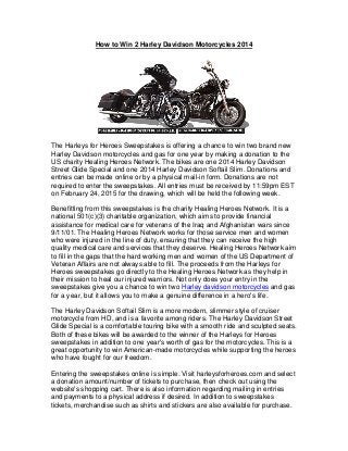 How to Win 2 Harley Davidson Motorcycles 2014
The Harleys for Heroes Sweepstakes is offering a chance to win two brand new
Harley Davidson motorcycles and gas for one year by making a donation to the
US charity Healing Heroes Network. The bikes are one 2014 Harley Davidson
Street Glide Special and one 2014 Harley Davidson Softail Slim. Donations and
entries can be made online or by a physical mail-in form. Donations are not
required to enter the sweepstakes. All entries must be received by 11:59pm EST
on February 24, 2015 for the drawing, which will be held the following week.
Benefitting from this sweepstakes is the charity Healing Heroes Network. It is a
national 501(c)(3) charitable organization, which aims to provide financial
assistance for medical care for veterans of the Iraq and Afghanistan wars since
9/11/01. The Healing Heroes Network works for those service men and women
who were injured in the line of duty, ensuring that they can receive the high
quality medical care and services that they deserve. Healing Heroes Network aim
to fill in the gaps that the hard working men and women of the US Department of
Veteran Affairs are not always able to fill. The proceeds from the Harleys for
Heroes sweepstakes go directly to the Healing Heroes Network as they help in
their mission to heal our injured warriors. Not only does your entry in the
sweepstakes give you a chance to win two Harley davidson motorcycles and gas
for a year, but it allows you to make a genuine difference in a hero's life.
The Harley Davidson Softail Slim is a more modern, slimmer style of cruiser
motorcycle from HD, and is a favorite among riders. The Harley Davidson Street
Glide Special is a comfortable touring bike with a smooth ride and sculpted seats.
Both of these bikes will be awarded to the winner of the Harleys for Heroes
sweepstakes in addition to one year's worth of gas for the motorcycles. This is a
great opportunity to win American-made motorcycles while supporting the heroes
who have fought for our freedom.
Entering the sweepstakes online is simple. Visit harleysforheroes.com and select
a donation amount/number of tickets to purchase, then check out using the
website's shopping cart. There is also information regarding mailing in entries
and payments to a physical address if desired. In addition to sweepstakes
tickets, merchandise such as shirts and stickers are also available for purchase.
 