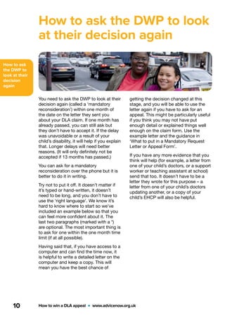 How to ask
the DWP to
look at their
decision
again
How to win a DLA appeal  •  www.advicenow.org.uk10
How to ask the DWP to look
at their decision again
You need to ask the DWP to look at their
decision again (called a ‘mandatory
reconsideration’) within one month of
the date on the letter they sent you
about your DLA claim. If one month has
already passed, you can still ask but
they don’t have to accept it. If the delay
was unavoidable or a result of your
child’s disability, it will help if you explain
that. Longer delays will need better
reasons. (It will only definitely not be
accepted if 13 months has passed.)
You can ask for a mandatory
reconsideration over the phone but it is
better to do it in writing.
Try not to put it off. It doesn’t matter if
it’s typed or hand-written, it doesn’t
need to be long, and you don’t have to
use the ‘right language’. We know it’s
hard to know where to start so we’ve
included an example below so that you
can feel more confident about it. The
last two paragraphs (marked with a *)
are optional. The most important thing is
to ask for one within the one month time
limit (if at all possible).
Having said that, if you have access to a
computer and can find the time now, it
is helpful to write a detailed letter on the
computer and keep a copy. This will
mean you have the best chance of
getting the decision changed at this
stage, and you will be able to use the
letter again if you have to ask for an
appeal. This might be particularly useful
if you think you may not have put
enough detail or explained things well
enough on the claim form. Use the
example letter and the guidance in
‘What to put in a Mandatory Request
Letter or Appeal Form’.
If you have any more evidence that you
think will help (for example, a letter from
one of your child’s doctors, or a support
worker or teaching assistant at school)
send that too. It doesn’t have to be a
letter they wrote for this purpose – a
letter from one of your child’s doctors
updating another, or a copy of your
child’s EHCP will also be helpful.
 