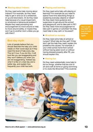 How to ask
the DWP to
look at their
decision
again
How to win a DLA appeal  •  www.advicenow.org.uk 13
Bad day myth
Lots of people believe that you
should describe the help your child
needs on their worst days as if they
need this level of help every day.
This isn’t true. If you do this, it will
look like you are exaggerating and
they won’t believe you when you
are not exaggerating. Instead say
what it is like on a bad day and a
better day, and explain how
frequently your child has both.
• Playing and learning
Do they need extra help with playing or
learning? For example do you need to
spend more time describing things or
explaining everyday objects or ideas?
Do they need more guidance and
supervision to get around the school
and playground, and to take part in PE?
Do they need more encouragement to
take part in games or activities? Do they
need help to stay calm or focussed?
• At school or nursery
Do they need extra help at school or
nursery? What help do they get? If they
don’t get the help they need, explain the
problems this causes. For example, if
your child comes home from school
without having eaten lunch or without
having dressed properly after PE, you
should explain this.
• Having fun
Do they need substantially more help to
do fun things, whether that be a bit of
art and craft at home or going swimming
or to clubs like Brownies? This could be
• Moving about indoors
Do they need extra help moving about
indoors? For example, do they need
help to get in and out of a wheelchair,
or up and downstairs. Or do they need
help because of a visual impairment,
or emotional or behavioural problem?
Maybe they need prompting and
encouragement to move around or help
to move around safely, or maybe they
won’t go to another room unless you go
with them?
 