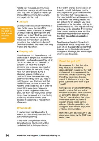 How to ask
the DWP to
look at their
decision
again
How to win a DLA appeal  •  www.advicenow.org.uk14
Don’t be put off!
Some people find that that, after
they have put a mandatory
reconsideration request in, they get
a phone call from someone at the
DWP who tries to explain why they
think they have made the right
award. If this happens to you, be
polite but don’t allow them to put
you off.
Some people are also told that they
need to provide further medical
evidence in order to have a chance
of getting the decision changed.
This isn’t true. Anything that gives
information about your child’s
support or care needs can be
relevant. It is also possible to win
an appeal even without any further
evidence or information.
Remember, any advice given to you
about your claims by the DWP may
be incorrect.
If they didn’t change their decision, or
they did but still didn’t give you the
amount you think your child is entitled
to, remember that you can appeal.
You need to tell them within one month.
If one month has already passed you
can still ask for an appeal if you have
good reasons for the delay, but they do
sometimes say no. Your request will only
definitely not be accepted if 13 months
have passed since you were sent the
mandatory reconsideration decision.
See How to ask for an appeal on
page 15.
Don’t be downhearted if they didn’t
change their minds – they often don’t,
even where it appears to be clear that
they are wrong. Most decisions aren’t
changed at this stage, but are changed
when you go to appeal.
help to stay focussed, communicate
with others, manage social interactions,
or to stay calm. Or physical help to get
changed for swimming, for example,
and to get into the pool.
• At night
Do they need substantially more help at
night (while you or the rest of the
household would otherwise be asleep)?
Do they need help calming down and
help to stay in bed? Do they need help
to get to the toilet or supervision to
make sure they don’t get up and do
something that puts them in danger?
Describe what help they need, how long
it takes and how often.
• Keeping safe
Have they ever hurt themselves or put
themselves in danger as a result of their
condition – perhaps because they fell or
had an accident, or hurt themself on
purpose? Or have they ever put
someone else in danger as a result of
their condition – for example, if they
have hurt other people during a
blackout, seizure, meltdown or
‘tantrum’? Have they ever been very
destructive? If they have, you need to
put this down too. It is important that
the DWP know because some of the
help the child needs may be in order to
prevent the same thing happening
again. If it has happened more than
once, tell them how many times similar
things have happened, and how having
somebody with them could have
stopped it happening or helped them
afterwards.
What next?
If you have not heard back after 6
weeks, you should ring them and find
out what is happening.
If they have changed their minds,
congratulations! Your benefit will be
backdated to the date you claimed.
 