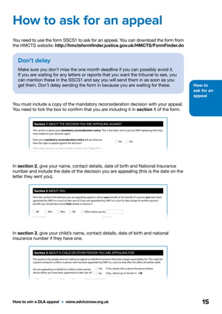 How to
ask for an
appeal
How to win a DLA appeal  •  www.advicenow.org.uk 15
You need to use the form SSCS1 to ask for an appeal. You can download the form from
the HMCTS website: http://hmctsformfinder.justice.gov.uk/HMCTS/FormFinder.do
You must include a copy of the mandatory reconsideration decision with your appeal.
You need to tick the box to confirm that you are including it in section 1 of the form.
In section 2, give your name, contact details, date of birth and National Insurance
number and include the date of the decision you are appealing (this is the date on the
letter they sent you).
In section 3, give your child’s name, contact details, date of birth and national
insurance number if they have one.
How to ask for an appeal
Page 1
Social Security and Child Support
Notice of appeal against a decision of the
Department for Work and Pensions
You should use this form to appeal against a decision made by the Department for Work and Pensions (DWP) about social
security benefits. For decisions regarding child support or child maintenance, you should use form SSCS2. For appeals
regarding recovery of compensation you should use form SSCS3. If you need this form in an alternative format, please
see the note on page 6 of this form.
Further guidance to help you fill in this form is available in booklet SSCS1A 'How to appeal against a decision made by the
Department for Work and Pensions'. You can download the booklet or find out where it can be obtained from by visiting
the justice website www.justice.gov.uk
About this form
This form helps you provide all the information the tribunal requires to register your appeal. It will also ensure that your
appeal contains all the necessary details which the law requires.
How to fill in this form
Please use black ink to fill in this form and use BLOCK CAPITALS unless the form tells you not to.
You must complete Sections 1, 2, 5, 6 and 8
If you want to attend a hearing, you must also complete Section 7
If you are appealing on behalf of someone who a court or DWP has appointed you to act for, you must
also complete Section 3
If you have a representative, you must also complete Section 4
What to include with this form
You must include a copy of the mandatory reconsideration notice which shows the decision you are appealing
against. You do not need to include evidence/information you have already sent to DWP as they will send it to us as part
of their response.
Section 1 ABOUT THE DECISION YOU ARE APPEALING AGAINST
Does your mandatory reconsideration notice tell you that you
have the right to appeal against the decision?
If No, please ensure you have read the section ‘Can I Appeal?’ in
the booklet SSCS1A ‘How to appeal against a decision made by the
Department for Work and Pensions’ before continuing with this form.
Please tick this box to confirm that you have attached a copy of the
mandatory reconsideration notice with your appeal form.
Now go to Section 2
Yes No
SSCS1 - Notice of appeal against a decision of the Department for Work and Pensions (09.13) © Crown copyright 2013
SSCS1
This section is about your mandatory reconsideration notice. This is the letter sent to you by DWP explaining that they
have looked at your decision again.
Remember to include a copy of your mandatory reconsideration notice with your appeal form.
If you do not do so, we will be unable to register your appeal until this is provided.
Please write here the name of the benefit you are appealing about.
The name of the benefit will be shown on the letter giving you the
decision.
Reset form
Print form
Reset form
Print form
Section 2 ABOUT YOU
Mr Mrs Miss Ms Other (please specify)
First name(s) Surname
Now go to Section 3
Address
Postcode
Daytime phone number
Mobile phone number
National Insurance number*
letters numbers letter
Date of birth (DD/MM/YYYY)
/ /
* If you are appealing on behalf of a child or other person and
you have provided their National Insurance number in
Section 3, you do not need to provide your own National
Insurance number.
Section 3 ABOUT A CHILD OR OTHER PERSON YOU ARE APPEALING FOR
Are you appealing on behalf of a child or other person
whose affairs you have been appointed to take care of?
Yes If Yes, please tell us about the person below
No If No, please go to Section 4
Fill in this section if the decision you are appealing against is about your benefit or the benefit of a person you have been
appointed by DWP or a court to take care of. If you are appointed by DWP or a court to take charge of another person’s
benefit, you should also record their details in Section 3.
This section is for people who are making an appeal on behalf of someone they have a legal responsibility for. This might be
a parent acting for a child or a person who has been appointed by DWP or a court to look after the affairs of another adult.
Mr Mrs Miss Ms Other (please specify)
Section 2 ABOUT YOU
Mr Mrs Miss Ms Other (please specify)
First name(s) Surname
Now go to Section 3
Address
Postcode
Daytime phone number
Mobile phone number
National Insurance number*
letters numbers letter
Date of birth (DD/MM/YYYY)
/ /
* If you are appealing on behalf of a child or other person and
you have provided their National Insurance number in
Section 3, you do not need to provide your own National
Insurance number.
Section 3 ABOUT A CHILD OR OTHER PERSON YOU ARE APPEALING FOR
First name(s) Surname
Address (if the person’s address is different from your own)
Are you appealing on behalf of a child or other person
whose affairs you have been appointed to take care of?
Yes If Yes, please tell us about the person below
No If No, please go to Section 4
Fill in this section if the decision you are appealing against is about your benefit or the benefit of a person you have been
appointed by DWP or a court to take care of. If you are appointed by DWP or a court to take charge of another person’s
benefit, you should also record their details in Section 3.
This section is for people who are making an appeal on behalf of someone they have a legal responsibility for. This might be
a parent acting for a child or a person who has been appointed by DWP or a court to look after the affairs of another adult.
Mr Mrs Miss Ms Other (please specify)
National Insurance number
letters numbers letter
Date of birth (DD/MM/YYYY)
/ /
Don’t delay
Make sure you don’t miss the one month deadline if you can possibly avoid it.
If you are waiting for any letters or reports that you want the tribunal to see, you
can mention these in the SSCS1 and say you will send them in as soon as you
get them. Don’t delay sending the form in because you are waiting for these.
 