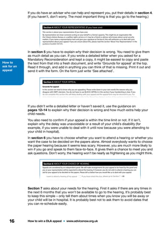 How to
ask for an
appeal
How to win a DLA appeal  •  www.advicenow.org.uk16
Page 4
Section 5 ABOUT YOUR APPEAL
Grounds for appeal
In this section we need to know why you are appealing. Please write down in your own words the reasons why you
disagree with DWP’s decision. You do not have to use BLOCK CAPITALS in this section if your handwriting is clear. If you
do not complete this section this will delay dealing with your appeal and the appeal form may be returned to you. For
more information on grounds for appeal please refer to the ‘About Your Appeal’ section of the guidance booklet SSCS1A.
Is your appeal in time?
According to the law, your appeal must be received by the tribunal no later than one calendar month after the date the
mandatory reconsideration notice was sent to you. If your appeal is received after this date, it is a late appeal and the
tribunal will need to know why it is late.
Is your appeal late? Yes If Yes, you must give reasons below why your appeal is late
No If No, please go to Section 6
If your appeal is late, you must give an explanation why. The tribunal will consider your reasons and can extend the time
limit for you. If you do not give reasons why your appeal is late your appeal form may be sent back to you. Please tell us
below why your apeal is late. You do not need to use BLOCK CAPITALS.
Now go to Section 6
(if necessary, continue on a separate sheet)
The Department for Work and Pensions has the right to object to a late appeal. The tribunal will consider any objection
they make and we will let you know the outcome.
Page 3
Section 4 ABOUT YOUR REPRESENTATIVE (If you have one)
Do you have a representative? Yes If Yes, please tell us about the person below
No If No, please go to Section 5
First name Surname
Name of organisation or of person representing
Address
Postcode
Now go to Section 5
Phone number
If you are being represented by an organisation and you know the
name of the person acting on your behalf, please tell us below
This section is about your representative (if you have one).
By representative we mean someone acting on your behalf in a formal capacity. This might be an organisation like
the Citizens Advice Bureau or a welfare rights service or it may be a friend or advisor who knows about social security
matters. If you name a representative here and give your signature at Section 8, this will authorise us to deal with your
representative about your appeal. If you are unsure about this, please read the section ‘About Your Representative’ in the
guidance booklet SSCS1A.
Mr Mrs Miss Ms Other (please specify)
If you do have an adviser who can help and represent you, put their details in section 4.
(If you haven’t, don’t worry. The most important thing is that you go to the hearing.)
In section 5 you have to explain why their decision is wrong. You need to give them
as much detail as you can. If you wrote a detailed letter when you asked for a
Mandatory Reconsideration and kept a copy, it might be easiest to copy and paste
the text from that into a fresh document, and write ‘Grounds for appeal’ at the top.
Read it through, and add in anything you can think of that is missing. Print it out and
send it with the form. On the form just write ‘See attached’.
If you didn’t write a detailed letter or haven’t saved it, use the guidance on
pages 12–14 to explain why their decision is wrong and how much extra help your
child needs.
You also need to confirm if your appeal is within the time limit or not. If it isn’t,
explain why the delay was unavoidable or a result of your child’s disability (for
example, if you were unable to deal with it until now because you were attending to
your child in hospital).
In section 6 you have to choose whether you want to attend a hearing or whether you
want the case to be decided on the papers alone. Almost everybody wants to choose
the paper hearing because it seems less scary. However, you are much more likely to
win if you go and speak to them face-to-face. It gives them a chance to meet you and
ask questions. Don’t worry, the hearing won’t be nearly as frightening as you might think.
Section 7 asks about your needs for the hearing. First it asks if there are any times in
the next 6 months that you won’t be available to go to the hearing. It’s probably best
to keep this simple – only tell them about times when you know you will be away or
your child will be in hospital. It is probably best not to ask them to avoid dates that
you can re-schedule easily.
Section 6 ABOUT YOUR CHOICE OF HEARING
I want to attend a hearing of my appeal If you have ticked this box, please go to Section 7
I want my appeal decided on the papers If you have ticked this box, please go to Section 8
Section 7 THE HEARING — YOUR NEEDS AND REQUIREMENTS
You only need to answer these questions if you told us in Section 6 that you wanted to attend a hearing. If you have
asked for your appeal to be decided on the papers, please skip this section and go straight to Section 8.
In this section we need to ask you a number of questions to help us arrange a suitable hearing for you. We will try to
accommodate your needs and availability, but it may not always be possible to do this. Please answer questions 1 to 4 to
give us the information we require. If you do not answer some of the questions we will have to contact you again and this
may delay your appeal. You do not have to answer these questions using BLOCK CAPITALS.
Question 1 – Your availability
Tribunal hearings are held Monday to Friday from 10am to 5pm and in our larger hearing centres also on Saturday.
To allow you to attend your hearing, we will try to arrange a time and date in line with your availability. It is important
that you tell us here if there are any days of the week or times of the day when you cannot attend a tribunal or any dates
when you are unavailable because of things like booked holidays and hospital appointments. You should consider your
Appeals are considered by an independent panel. We will make arrangements for your appeal to be heard by the panel and
you or your representative will be expected to attend the hearing. If, however, you do not wish to attend a hearing you can
ask for your appeal to be decided on the papers. Please tell us below how you would like us to deal with your appeal.
If you change your mind about this, you must tell us as soon as possible as it may be too late to change this once the
hearing has been arranged. For more information, please refer to the ‘About Your Choice of Hearing’ section in the
guidance booklet SSCS1A.
 