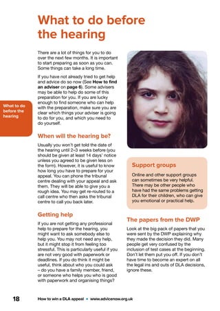 What to do
before the
hearing
How to win a DLA appeal  •  www.advicenow.org.uk18
What to do before
the hearing
There are a lot of things for you to do
over the next few months. It is important
to start preparing as soon as you can.
Some things can take a long time.
If you have not already tried to get help
and advice do so now (See How to find
an adviser on page 6). Some advisers
may be able to help do some of this
preparation for you. If you are lucky
enough to find someone who can help
with the preparation, make sure you are
clear which things your adviser is going
to do for you, and which you need to
do yourself.
When will the hearing be?
Usually you won’t get told the date of
the hearing until 2–3 weeks before (you
should be given at least 14 days’ notice
unless you agreed to be given less on
the form). However, it is useful to know
how long you have to prepare for your
appeal. You can phone the tribunal
centre dealing with your appeal and ask
them. They will be able to give you a
rough idea. You may get re-routed to a
call centre who then asks the tribunal
centre to call you back later.
Getting help
If you are not getting any professional
help to prepare for the hearing, you
might want to ask somebody else to
help you. You may not need any help,
but it might stop it from feeling too
stressful. This is particularly useful if you
are not very good with paperwork or
deadlines. If you do think it might be
useful, think about who you could ask
– do you have a family member, friend,
or someone who helps you who is good
with paperwork and organising things?
Support groups
Online and other support groups
can sometimes be very helpful.
There may be other people who
have had the same problems getting
DLA for their children, who can give
you emotional or practical help.
The papers from the DWP
Look at the big pack of papers that you
were sent by the DWP explaining why
they made the decision they did. Many
people get very confused by the
inclusion of test cases at the beginning.
Don’t let them put you off. If you don’t
have time to become an expert on all
the legal ins and outs of DLA decisions,
ignore these.
 