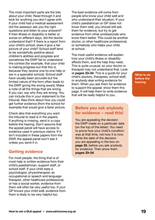 What to do
before the
hearing
How to win a DLA appeal  •  www.advicenow.org.uk 19
The best evidence will come from
people who know your child well and
who understand their situation. If your
child’s paediatrician or GP does not
know them well, you should still ask
them for evidence, but try to get
evidence from other professionals who
know them better. This could be another
doctor, or other healthcare professional,
or somebody who helps your child
at school.
The most useful evidence will explain
how your child’s illness or disability
affects them, and the help they need.
This is quite unusual, so your doctor or
therapist may not understand that. Look
at pages 33–34. This is a guide for your
child’s doctors, therapists, school staff,
or anybody else writing evidence for
them. When you ask them for evidence
to support the appeal, show them this
page. It will help them to write evidence
that will be really helpful to you.
Before you ask anybody
for evidence – read this!
You are appealing the decision
the DWP made on a particular date
(on the top of the letter). You need
to prove how your child’s condition
was at that time, not how it is now.
Write the date of the decision
you are appealing in the box on
page 33, before you ask anybody
for evidence. Then show them
pages 33–34.
The most important parts are the bits
about your child. Read through it and
look for anything you don’t agree with.
If your child had a medical assessment
did the assessor ask you the right
questions and listen to your answers?
If their illness or disability is better or
worse on different days, did the doctor
understand that? If there is a report from
your child’s school, does it give a fair
picture of your child? School staff tend
to be wonderfully positive about
children’s abilities and progress and
sometimes the DWP fail to understand
the context (for example, that your child
is making progress but that this is
because they receive one-to-one help or
are in a specialist school). School staff
have usually been accurate but the
limited nature of the form often leads to
the DWP giving the wrong award. Make
a note of all the things that are wrong.
If you can, say why they are wrong. You
can include this in your statement to the
tribunal. Also think about how you could
get further evidence (from the school for
example) that would give a fairer picture.
Check also that everything you want
the tribunal to read is in the papers.
If anything is missing, send in a copy
before the hearing. Don’t assume that
the appeal panel will have access to
evidence used in previous claims. If it
isn’t included in these papers from the
DWP, the appeal panel won’t see it
unless you send it in.
Getting evidence
For most people, the thing that is of
most help is written evidence from their
child’s paediatrician, support staff, or
school staff. If your child sees a
psychologist, physiotherapist, an
occupational or speech and language
therapist, other healthcare professional,
or has a social worker, evidence from
them will often be very useful too. If your
GP knows your child well, evidence from
them is likely to be very helpful too.
 