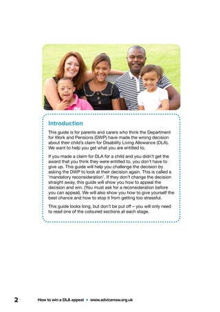 How to win a DLA appeal  •  www.advicenow.org.uk2
Introduction
This guide is for parents and carers who think the Department
for Work and Pensions (DWP) have made the wrong decision
about their child’s claim for Disability Living Allowance (DLA).
We want to help you get what you are entitled to.
If you made a claim for DLA for a child and you didn’t get the
award that you think they were entitled to, you don’t have to
give up. This guide will help you challenge the decision by
asking the DWP to look at their decision again. This is called a
‘mandatory reconsideration’. If they don’t change the decision
straight away, this guide will show you how to appeal the
decision and win. (You must ask for a reconsideration before
you can appeal). We will also show you how to give yourself the
best chance and how to stop it from getting too stressful.
This guide looks long, but don’t be put off – you will only need
to read one of the coloured sections at each stage.
 