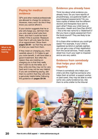What to do
before the
hearing
How to win a DLA appeal  •  www.advicenow.org.uk20
Evidence you already have
Think too about what evidence you
already have. Do you have reports of
physiotherapy, occupational health, or
psychological assessments? Do you
have copies of letters that the different
doctors and therapists have sent to
each other? Does your child have an
Education, Health and Care Plan (EHCP
– this is the new name for a ‘Statement’)?
Did you have a needs assessment from
the local council? They are likely to be
very helpful.
Or is there other evidence you could get
easily? For example, if your child is
registered as blind or partially sighted,
you can get a copy of their registration
from the social services. These usually
detail how much your sight is impaired
and so are very useful.
Evidence from somebody
that helps your child
regularly
If there is somebody who helps your
child a lot (this might be someone who
helps them at school, a support worker,
or paid carer), they may be able to write
some very useful evidence too. Ask
them to write a letter to the tribunal
Paying for medical
evidence
GP’s and other medical professionals
are allowed to charge for evidence.
However, many won’t do this if they
know you cannot afford it.
If your doctor suggests that he or
she will charge you, tell them that
you only need a brief note from
them, and that it could be hand-
written if this is quicker. Reassure
them that it will only take the time
of an appointment. Show them
pages 33–34 – so that they are sure
of what you need from them.
If they insist on charging you, think
carefully about it. If it helps to get
you more benefit, it will have been a
good investment. But often the
reason they are insisting on
charging you is that they really
don’t want to do the letter, so if
they write one they may not try very
hard and it may not be very helpful.
If you are considering paying, ask
them to confirm that they will write
a genuinely helpful letter following
the guidance on pages 33–34.
 