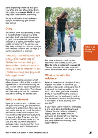 What to do
before the
hearing
How to win a DLA appeal  •  www.advicenow.org.uk 21
For more advice on how to write a
statement and what to put in it, see
How to write a statement on page 35.
You can also read Andrea’s statement
about Alfie and see what she put in hers.
What to do with the
evidence
Read all the evidence through – does it
support your case? If it doesn’t, you
don’t have to send it to the panel (but if
they ask if you had any evidence you
didn’t send them, you have to tell the
truth). If you don’t think the evidence
is useful it may be worth going back to
the person who wrote it and discussing
it with them. Is there anything they
can add?
If you’ve got useful evidence, photocopy
it and send it into the HM Courts and
Tribunal Service before your hearing.
Ideally, send it at least a week in
advance. On the day of your hearing,
take your copies with you, and ask
the panel to confirm that they have
received them.
panel explaining what help they give
your child and how often. Show them
the guidance on pages 33–34 – it may
help them to remember everything.
If they would prefer they can keep a
diary of the help they give instead
(see below).
Diary
You should think about keeping a diary
of the extra help you give your child
each day. It will help the tribunal panel
to get a proper understanding of the
situation. It is particularly helpful if your
child’s condition isn’t the same every
day. Keep a diary for a month if you can
(but a shorter time will also be helpful). It
can be very brief. For example –
“Monday – Shaking very bad
today. She needed help to
fasten her clothes, and get
downstairs. Couldn’t walk to
school so had to take her in car.
Needed soothing and physical
help to get to car.”
If you are appealing a decision which
relates to your child’s ability to walk it is
a good idea to record how far they are
able to walk without severe discomfort,
and how long it takes them. The tribunal
will often ask quite specific questions
about how far they are able to walk.
Write a statement
If you (or someone who could help you)
are good with writing, you should think
about writing a statement. These can be
very useful as they set out all the points
you want to make, which means that
you don’t have to remember everything
to say on the day. They also give the
panel time to think about what you’ve
said and why your child should be
getting a higher rate, before they meet
you. If you can, send it in in advance.
 