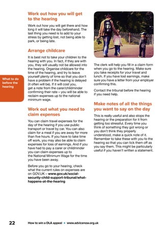 What to do
before the
hearing
How to win a DLA appeal  •  www.advicenow.org.uk22
The clerk will help you fill in a claim form
when you go to the hearing. Make sure
you take receipts for your travel and
lunch. If you have lost earnings, make
sure you have a letter from your employer
confirming this.
Contact the tribunal before the hearing
if you need help.
Make notes of all the things
you want to say on the day
This is really useful and also stops the
hearing or the preparation for it from
getting too stressful. Every time you
think of something they got wrong or
you don’t think they properly
understood, make a quick note of it.
Remember to take these with you to the
hearing so that you can tick them off as
you say them. This might be particularly
useful if you haven’t written a statement.
Work out how you will get
to the hearing
Work out how you will get there and how
long it will take the day beforehand. The
last thing you need is to add to your
stress by getting lost, not being able to
park, or being late.
Arrange childcare
It is best not to take your children to the
hearing with you. In fact, if they are with
you, they will usually not be allowed into
the hearing. Organise childcare for the
time of the hearing, and try to leave
yourself plenty of time so that you don’t
have a problem if the hearing is delayed
(it often will be). If it will cost you,
get a note from the carer/childminder
confirming their rate – you will be able to
reclaim expenses up to the national
minimum wage.
Work out what you need to
claim expenses
You can claim travel expenses for the
day of the hearing if you use public
transport or travel by car. You can also
claim for a meal if you are away for more
than five hours. If you have to take time
off work, you may also be able to claim
expenses for loss of earnings. And if you
have had to pay a carer or childminder
you can claim expenses up to
the National Minimum Wage for the time
you have been away.
Before you go to your hearing, check
what the current rules on expenses are
on GOV.UK – www.gov.uk/social-
security-child-support-tribunal/what-
happens-at-the-hearing
 