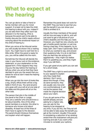 What to
expect at
the hearing
How to win a DLA appeal  •  www.advicenow.org.uk 23
What to expect at
the hearing
You can go alone or take a friend or
family member with you for moral
support. It is best not to take the child
the hearing is about with you, indeed if
you do take them they often won’t be
allowed in to the hearing. (This is
because the panel want to be able to
frankly discuss the child’s needs without
worrying about the emotional impact on
the child of hearing it.)
When you arrive at the tribunal centre
you will usually be shown into a waiting
room. You might have to wait here for a
little while. When the panel is ready for
you, you will be called into the room.
Sometimes the tribunal will decide the
case in your favour just on the evidence,
statement, or your explanation on the
appeal form. If this happens they may
ring you the day before the hearing or
tell you when you arrive that they have
decided to give you the award that you
asked for and so don’t need the hearing
to go ahead.
When you go into the room (it looks like
a big, empty office) there will be a big
table in front of you. You (and anyone
who goes with you) will sit at one side of
the table and the panel will sit on the
other side.
The person that sits in the middle of
the panel is the Chair or Judge.
They are a solicitor who should know a
lot about benefits. One of the other
panel members is a doctor; the other is
someone who knows a lot about
disability. At least two of the three of
them have to agree to the decision.
The panel should introduce themselves
and explain what will happen.
Remember the panel does not work for
the DWP. They are here to see that you
get the benefit if you can show your
child is entitled to it.
Usually the three members of the panel
will be nice and easy to talk to, and will
just want to get a full picture of your
child’s disability and the help you need.
However, you might be very unlucky and
get a hostile panel member, or just one
having a bad day. If this happens, try to
keep calm. Don’t take it personally. Stick
to what you wanted to say, and answer
their questions fully. It is ok to tell them
that you feel they are acting a bit
aggressively – they might not realise
that it is upsetting you, and they might
stop if you tell them.
If you get upset at any point you can ask
for a short break.
The DWP has a right to send somebody
to your appeal to explain
why they made their
decision. Don’t worry
about this though. If they
do send someone, they
are usually very nice and
non-confrontational. It will
not be the person that
made the original decision
about your claim.
If you do get some of the
benefit already and are
asking for a higher rate,
you can ask for the
hearing to be stopped at
any time. If you do this, the Tribunal will
not be able to take away the benefit you
get at the moment. Usually if the panel
is considering a reduction of an existing
award then the chairperson will give you
warning and ask if you want a few
minutes to consider your options.
 