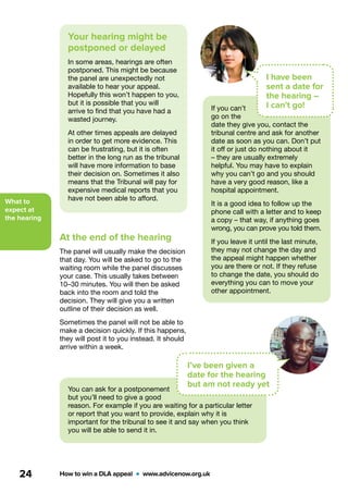 What to
expect at
the hearing
How to win a DLA appeal  •  www.advicenow.org.uk24
Your hearing might be
postponed or delayed
In some areas, hearings are often
postponed. This might be because
the panel are unexpectedly not
available to hear your appeal.
Hopefully this won’t happen to you,
but it is possible that you will
arrive to find that you have had a
wasted journey.
At other times appeals are delayed
in order to get more evidence. This
can be frustrating, but it is often
better in the long run as the tribunal
will have more information to base
their decision on. Sometimes it also
means that the Tribunal will pay for
expensive medical reports that you
have not been able to afford.
At the end of the hearing
The panel will usually make the decision
that day. You will be asked to go to the
waiting room while the panel discusses
your case. This usually takes between
10–30 minutes. You will then be asked
back into the room and told the
decision. They will give you a written
outline of their decision as well.
Sometimes the panel will not be able to
make a decision quickly. If this happens,
they will post it to you instead. It should
arrive within a week.
If you can’t
go on the
date they give you, contact the
tribunal centre and ask for another
date as soon as you can. Don’t put
it off or just do nothing about it
– they are usually extremely
helpful. You may have to explain
why you can’t go and you should
have a very good reason, like a
hospital appointment.
It is a good idea to follow up the
phone call with a letter and to keep
a copy – that way, if anything goes
wrong, you can prove you told them.
If you leave it until the last minute,
they may not change the day and
the appeal might happen whether
you are there or not. If they refuse
to change the date, you should do
everything you can to move your
other appointment.
You can ask for a postponement
but you’ll need to give a good
reason. For example if you are waiting for a particular letter
or report that you want to provide, explain why it is
important for the tribunal to see it and say when you think
you will be able to send it in.
I have been
sent a date for
the hearing –
I can’t go!
I’ve been given a
date for the hearing
but am not ready yet
 