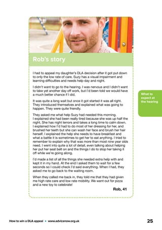 What to
expect at
the hearing
How to win a DLA appeal  •  www.advicenow.org.uk 25
Rob’s story
I had to appeal my daughter’s DLA decision after it got put down
to only the low rate of care. Suzy has a visual impairment and
learning difficulties and needs help day and night.
I didn’t want to go to the hearing. I was nervous and I didn’t want
to take yet another day off work, but I’d been told we would have
a much better chance if I did.
It was quite a long wait but once it got started it was all right.
They introduced themselves and explained what was going to
happen. They were quite friendly.
They asked me what help Suzy had needed this morning.
I explained she had been really tired because she was up half the
night. She has night terrors and takes a long time to calm down.
I explained how I’d had to do most of her dressing for her, and
brushed her teeth but she can wash her face and brush her hair
herself. I explained the help she needs to have breakfast and
what a battle it is sometimes to get her to eat anything. I tried to
remember to explain why that was more than most nine year olds
need. I went into quite a lot of detail, even talking about helping
her put her seat belt on and the things I do to stop her taking it
off while we’re going along.
I’d made a list of all the things she needed extra help with and
kept it in my hand. At the end I asked them to wait for a few
seconds so I could check I’d said everything. When I had, they
asked me to go back to the waiting room.
When they called me back in, they told me that they had given
me high rate care and low rate mobility. We went out for pizza
and a new toy to celebrate!
Rob, 41
 