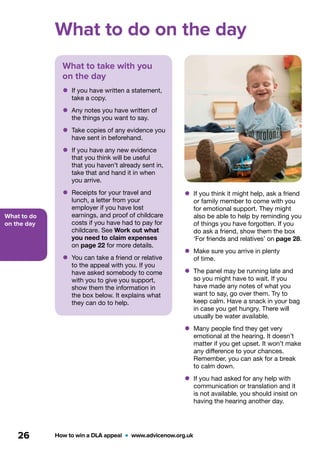 What to do
on the day
How to win a DLA appeal  •  www.advicenow.org.uk26
What to do on the day
What to take with you
on the day
•	If you have written a statement,
take a copy.
•	Any notes you have written of
the things you want to say.
•	Take copies of any evidence you
have sent in beforehand.
•	If you have any new evidence
that you think will be useful
that you haven’t already sent in,
take that and hand it in when
you arrive.
•	Receipts for your travel and
lunch, a letter from your
employer if you have lost
earnings, and proof of childcare
costs if you have had to pay for
childcare. See Work out what
you need to claim expenses
on page 22 for more details.
•	You can take a friend or relative
to the appeal with you. If you
have asked somebody to come
with you to give you support,
show them the information in
the box below. It explains what
they can do to help.
•	If you think it might help, ask a friend
or family member to come with you
for emotional support. They might
also be able to help by reminding you
of things you have forgotten. If you
do ask a friend, show them the box
‘For friends and relatives’ on page 28.
•	Make sure you arrive in plenty
of time.
•	The panel may be running late and
so you might have to wait. If you
have made any notes of what you
want to say, go over them. Try to
keep calm. Have a snack in your bag
in case you get hungry. There will
usually be water available.
•	Many people find they get very
emotional at the hearing. It doesn’t
matter if you get upset. It won’t make
any difference to your chances.
Remember, you can ask for a break
to calm down.
•	If you had asked for any help with
communication or translation and it
is not available, you should insist on
having the hearing another day.
 