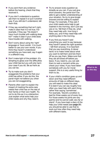 What to do
on the day
How to win a DLA appeal  •  www.advicenow.org.uk 27
•	Try to answer every question as
broadly as you can. If you just give
short answers, the panel won’t be
able to get a better understanding of
your situation. So try to give longer
answers and be willing to explain
things. For example, if they ask if
your child needs extra help to get
washed in the morning, don’t just say
yes or no. Tell them if they do, what
they need help with, how long it
takes you, and if they need help with
anything else in the morning.
•	If you find you haven’t said
everything you want to say because
they haven’t asked the right question
– tell them anyway. It is important
that you say everything. A clever
tactic is to make notes about what
you want to tell them and tick them
off as you say them. Make sure that
they are all ticked off before you
leave. If you need to, you can ask
them to wait a moment while you
check your notes. If you have taken
somebody with you for moral
support, this is a very useful thing for
them to do.
•	If your child’s condition goes up and
down and they need different
amounts of help on different days,
you will need to make this clear.
It is best if you can say roughly how
often you need help with each thing,
rather than saying ‘sometimes’.
For example, ‘David’s condition is
bad for three weeks out of every four.
For those weeks his joints are very
painful and he cannot walk very far or
stand’. If you have kept a diary of the
help your child needs (see page 21)
you should be able to use that to
work out how often they need help
with different tasks.
•	If you sent them any evidence
before the hearing, check that they
received it.
•	If you don’t understand a question
ask them to repeat it or put it another
way. If you still don’t understand, tell
them that.
•	If they say something that isn’t right,
make it clear that it is not true. For
example, if they say “He doesn’t
have much trouble with walking does
he?” make it clear if your child does
have trouble with walking.
•	Don’t worry about using the ‘right’
language or ‘buzz words’. It is much
better to use your own words. If you
think they haven’t understood
something you have said, say it again
in a different way.
•	Don’t make light of the problem. It’s
tempting to gloss over the difficulties
your child has but you will only harm
your case if you do. Be as frank as
you can be.
•	Try to make sure you don’t
exaggerate the problems that your
child has either. If you do this, the
panel might not believe you when
you are not exaggerating.
•	Parents often want to explain the
impact of meeting the extra care
needs their child has on the rest of
their family or their own health. Try
not to do this as it is a distraction.
Just explain what extra help your
child needs and why they need it.
 