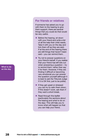 What to do
on the day
How to win a DLA appeal  •  www.advicenow.org.uk28
For friends or relatives
If someone has asked you to go
with them to the hearing to give
them support, there are several
things that you could do that would
be very useful.
•	Before the hearing, sit down
with your friend and write a list
of all the help their child needs.
Take it with you on the day and
tick them off as they are said.
If at the end of the hearing there
are still things that haven’t been
said – you can remind them.
•	Try not to answer questions on
your friend’s behalf. If you realise
that your friend has left bits out
when answering a question – try
to remind them, rather than say
it for them. However, if they are
finding it difficult or becoming
very emotional you can answer
the question yourself (although it
is best to ask the Tribunal Judge
if it is OK first, just to be polite).
•	If they get upset or stressed
you can try to calm them down.
If this doesn’t work, ask them if
they want a short break.
•	Read through this leaflet
(particularly the sections about
the hearing and what to do on
the day). This will help you to
know what will happen so that
you can help your friend.
 