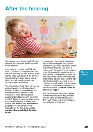 After the
hearing
How to win a DLA appeal  •  www.advicenow.org.uk 29
After the hearing
The tribunal panel will tell the DWP their
decision and you’ll get an official notice
of the decision.
If you were successful, the DWP will
work out how much they owe you. You
will start receiving the new amount every
month, and a sum covering the amount
they should have been paying you all
along. You will usually receive your
money in about 4–6 weeks.
You should also check if you will now be
entitled to extra benefits like Carer’s
Allowance, extra Housing Benefit, and
the disabled child element of Tax
Credits. For some parents, these
additional benefits are worth more than
the DLA. Check if you are entitled to any
extra benefits now by speaking to an
adviser (see How to find an adviser on
page 6) or by using the benefits
calculator on the Turn 2 Us website:
www.turn2us.org.uk/Find-Benefits-
Grants
If you weren’t successful, you will be
sent a leaflet to explain your options.
Sometimes you might be able to appeal
to the Upper Tribunal. This is like a
higher court. However, this can only be
done if the panel did something wrong
with the law. It is very complicated, and
very few people can do this without an
experienced adviser. If you want to look
into this possibility, you need to move
quickly – you will need to ask for a copy
of the tribunal’s statement of reasons
within one month. See How to find an
adviser on page 6.
The DWP also has the right to appeal
to the Upper Tribunal if they think the
tribunal panel did something wrong.
This rarely happens. If it does happen,
they will write and tell you.
 