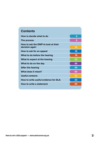 How to win a DLA appeal  •  www.advicenow.org.uk 3
Contents
How to decide what to do	 4
The process	 9
How to ask the DWP to look at their
decision again	 10
How to ask for an appeal	 15
What to do before the hearing	 18
What to expect at the hearing	 23
What to do on the day	 26
After the hearing	 29
What does it mean?	 30
Useful contacts	 32
How to write useful evidence for DLA	 33
How to write a statement	 35
 
