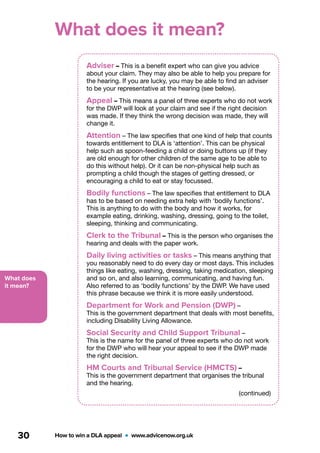 What does
it mean?
How to win a DLA appeal  •  www.advicenow.org.uk30
What does it mean?
Adviser – This is a benefit expert who can give you advice
about your claim. They may also be able to help you prepare for
the hearing. If you are lucky, you may be able to find an adviser
to be your representative at the hearing (see below).
Appeal – This means a panel of three experts who do not work
for the DWP will look at your claim and see if the right decision
was made. If they think the wrong decision was made, they will
change it.
Attention – The law specifies that one kind of help that counts
towards entitlement to DLA is ‘attention’. This can be physical
help such as spoon-feeding a child or doing buttons up (if they
are old enough for other children of the same age to be able to
do this without help). Or it can be non-physical help such as
prompting a child though the stages of getting dressed, or
encouraging a child to eat or stay focussed.
Bodily functions – The law specifies that entitlement to DLA
has to be based on needing extra help with ‘bodily functions’.
This is anything to do with the body and how it works, for
example eating, drinking, washing, dressing, going to the toilet,
sleeping, thinking and communicating.
Clerk to the Tribunal – This is the person who organises the
hearing and deals with the paper work.
Daily living activities or tasks – This means anything that
you reasonably need to do every day or most days. This includes
things like eating, washing, dressing, taking medication, sleeping
and so on, and also learning, communicating, and having fun.
Also referred to as ‘bodily functions’ by the DWP. We have used
this phrase because we think it is more easily understood.
Department for Work and Pension (DWP) –
This is the government department that deals with most benefits,
including Disability Living Allowance.
Social Security and Child Support Tribunal –
This is the name for the panel of three experts who do not work
for the DWP who will hear your appeal to see if the DWP made
the right decision.
HM Courts and Tribunal Service (HMCTS) –
This is the government department that organises the tribunal
and the hearing.
(continued)
 
