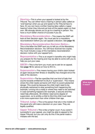 What does
it mean?
How to win a DLA appeal  •  www.advicenow.org.uk 31
Hearing – This is when your appeal is looked at by the
Tribunal. You can either have a hearing in person (also called an
‘oral hearing’) when you go and speak to the Tribunal face to
face. Or you can have a written hearing (also called a ‘paper
hearing’) when they tribunal just look at the papers again on their
own. We strongly advise you to go to a hearing in person. You
have a much better chance of success if you do.
Mandatory Reconsideration – This means the DWP will
look at their decision again. You must ask for a mandatory
reconsideration before you can appeal a decision. See page 10.
Mandatory Reconsideration Decision Notice –
This is the letter the DWP sent you to tell you of the Mandatory
Reconsideration decision. You will have received two copies.
You must include a copy of the mandatory reconsideration
decision notice with your appeal form.
Representative – This is an expert in benefits who might help
you prepare for the hearing and may be able to come with you to
help you put your case.
SSCS1 – This is the form you must use to ask for an appeal.
See page 15 for advice on how to fill it in.
Supersession – This means having your child’s claim looked
at again because their illness or disability has changed since the
date of the decision.
Supervision – The law specifies that one kind of help that
counts towards entitlement to DLA is ‘supervision’. This means
where the child needs someone with them to avoid substantial
danger. This could be because the child might need to be
physically restrained to stop something from happening (for
example, running into a road) or where they need to be watched
in case something happens (for example, a seizure) and they
need help afterwards. All children need some degree of
supervision, so to entitle a child to DLA the child must need
a lot more supervision than other children their age.
Tribunal Judge – This is the person that sits in the middle of
the panel who will make a decision on your case. They are
legally qualified.
Upper Tribunal – This is like a higher court. If you weren’t
successful in your appeal, you might be able to appeal to the
Upper Tribunal, but you can only do this if the panel made a
mistake with the law.
 