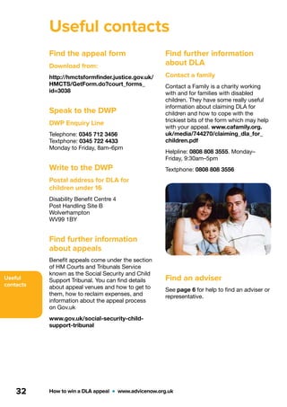 Useful
contacts
How to win a DLA appeal  •  www.advicenow.org.uk32
Find the appeal form
Download from:
http://hmctsformfinder.justice.gov.uk/
HMCTS/GetForm.do?court_forms_
id=3038
Speak to the DWP
DWP Enquiry Line
Telephone: 0345 712 3456
Textphone: 0345 722 4433
Monday to Friday, 8am–6pm
Write to the DWP
Postal address for DLA for
children under 16
Disability Benefit Centre 4
Post Handling Site B
Wolverhampton
WV99 1BY
Find further information
about appeals
Benefit appeals come under the section
of HM Courts and Tribunals Service
known as the Social Security and Child
Support Tribunal. You can find details
about appeal venues and how to get to
them, how to reclaim expenses, and
information about the appeal process
on Gov.uk
www.gov.uk/social-security-child-
support-tribunal
Find further information
about DLA
Contact a family
Contact a Family is a charity working
with and for families with disabled
children. They have some really useful
information about claiming DLA for
children and how to cope with the
trickiest bits of the form which may help
with your appeal. www.cafamily.org.
uk/media/744270/claiming_dla_for_
children.pdf
Helpline: 0808 808 3555. Monday–
Friday, 9:30am–5pm
Textphone: 0808 808 3556
Find an adviser
See page 6 for help to find an adviser or
representative.
Useful contacts
 