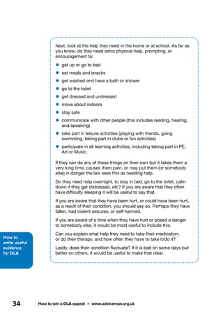 How to
write useful
evidence
for DLA
How to win a DLA appeal  •  www.advicenow.org.uk34
Next, look at the help they need in the home or at school. As far as
you know, do they need extra physical help, prompting, or
encouragement to:
•	get up or go to bed
•	eat meals and snacks
•	get washed and have a bath or shower
•	go to the toilet
•	get dressed and undressed
•	move about indoors
•	stay safe
•	communicate with other people (this includes reading, hearing,
and speaking)
•	take part in leisure activities (playing with friends, going
swimming, taking part in clubs or fun activities)
•	participate in all learning activities, including taking part in PE,
Art or Music.
If they can do any of these things on their own but it takes them a
very long time, causes them pain, or may put them (or somebody
else) in danger the law sees this as needing help.
Do they need help overnight, to stay in bed, go to the toilet, calm
down if they get distressed, etc? If you are aware that they often
have difficulty sleeping it will be useful to say that.
If you are aware that they have been hurt, or could have been hurt,
as a result of their condition, you should say so. Perhaps they have
fallen, had violent seizures, or self-harmed.
If you are aware of a time when they have hurt or posed a danger
to somebody else, it would be most useful to include this.
Can you explain what help they need to take their medication,
or do their therapy, and how often they have to take it/do it?
Lastly, does their condition fluctuate? If it is bad on some days but
better on others, it would be useful to make that clear.
 