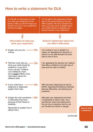 How to write
a statement
How to win a DLA appeal  •  www.advicenow.org.uk 35
On the left, is information to help
you write your statement to the
panel. It tells you all the things you
should try to put in your statement
and how to begin.
On the right is the statement Andrea
sent to the panel looking at her son
Alfie’s appeal. We have included it to
show you what sorts of details about
your child’s illness or disability you
should include in your statement.
Information to help you
write your statement
Andrea’s Statement about her
son Alfie’s difficulties
•	Explain why you are
writing.
I am writing to you to explain my
reason for appealing the decision to
award my son Alfie Nowak the lower
rate of care of DLA.
•	Tell them what rate you
think your child should be
entitled to. If you don’t
know, just say “I believe
I am entitled to more”.
Go to pages 7–8 for more
information about the
different rates.
I am appealing the decision as I believe
that Alfie is entitled to the high rate of
care and low rate of mobility.
•	If your child has a
diagnosis or diagnoses
explain them here.
Alfie has been diagnosed as having
ADHD, Oppositional Defiance Disorder,
learning difficulties, and behavioural
problems.
•	Explain the main symptoms
or difficulties they have
because of their illness or
disability.
Remember to explain how it
affects them.
Alfie gets very distressed and finds
it impossible to follow rules. He is
sometimes violent and destructive.
He can be so impulsive that he can
put himself and others in danger.
How to write a statement for DLA
(continued)
 
